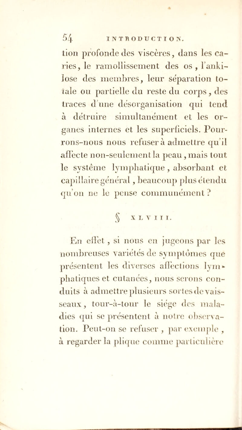 tioii profonde (les viscères, dans les ca¬ ries, le ramollissement des os , Tanki- iose des membres, leur séparation to¬ tale ou partielle du reste du corps, des traces dbme désorganisation qui tend à détruire simultanément et les or¬ ganes internes et les superliciels. Pour¬ rons-nous nous refuser à admettre qu’il affecte non-seulement la peau, mais tout le système lymphatique, absorbant et capillaire général, beaucoup plus étendu qu’on ne le pense communément ? ^ X L V I T I. En ellet , si nous en jugeons par les nombreuses variétés de symptômes que ])résentent les diverses alléctions lyin* pliati(jues et cutanées, nous serons con¬ duits à admettre jjlusieurs sortes de vais¬ seaux , tour-à-tour le siège des mala¬ dies (]ui se présentent à notre observa¬ tion. Peut-on se refusm', ])ar extanple , a regarder la plicpie comme ])arliculière