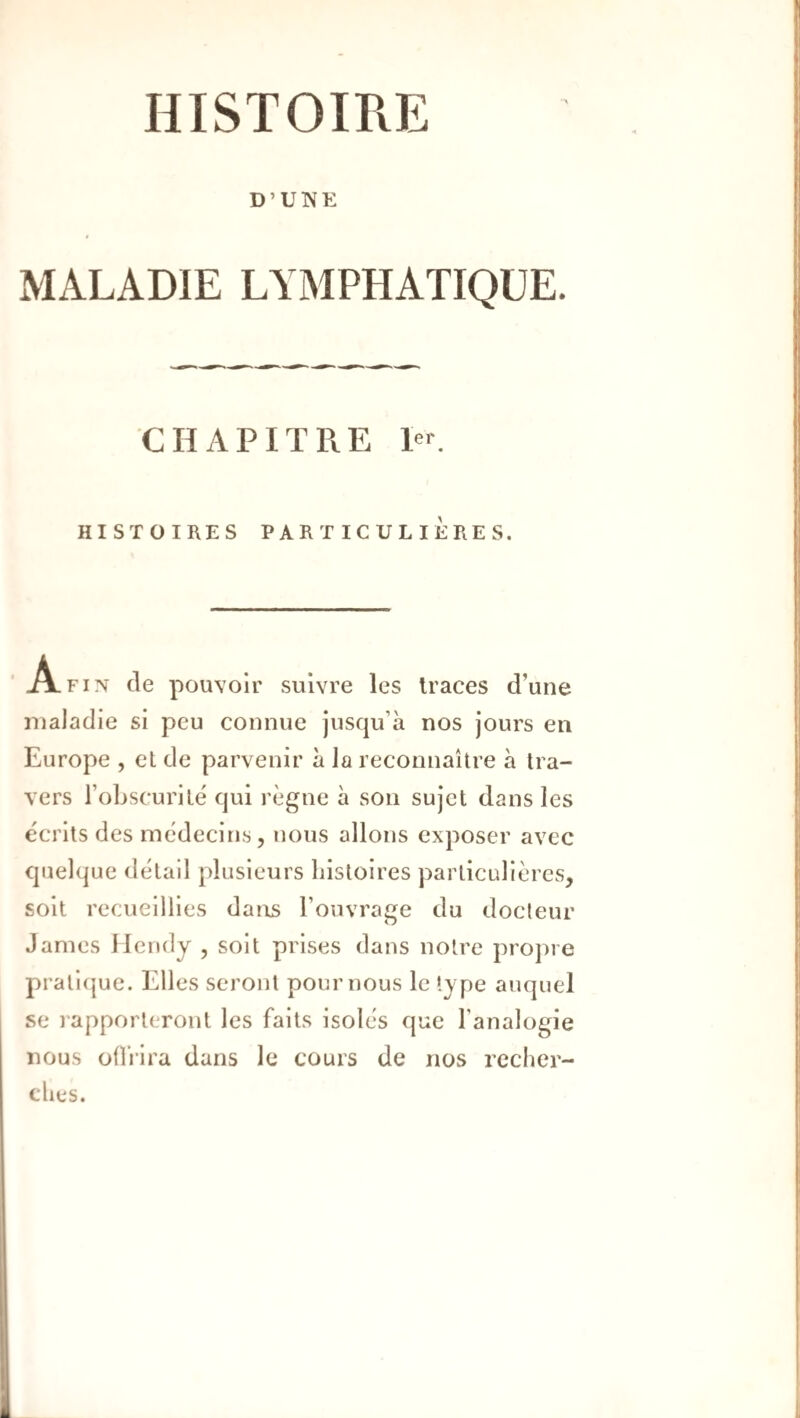 HISTOIRE D’UWE MALADIE LYMPHATIQUE. CHAPITRE Po HISTOIRES PARTICULIÈRES. Afin de pouvoir suivre les traces d’une maladie si peu connue jusqu’à nos jours en Europe , et de parvenir à la reconnaître à tra¬ vers l’obscurité qui règne à son sujet dans les écrits des médecins, nous allons exposer avec quelque détail plusieurs liisloires particulières, soit recueillies darrs l’ouvrage du docteur James llendy , soit prises dans notre propre prall(|ue. Elles seront pour nous le type auquel se rapporteront les faits isolés que l’analogie nous offrira dans le cours de nos rcclier- clies.