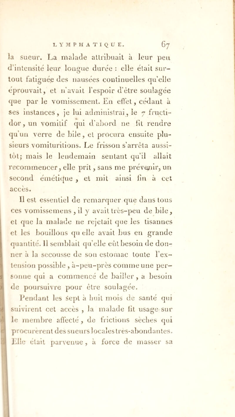 îa sueur. La malade allri})uait à leur peu d’intensité leur longue duree : elle était sur¬ tout fatiguée des nausées continuelles qu’elle éprouvait, et n’avait l’espoir d’être soulagée que par le vomissement. En effet, cédant à ses instances, je lui administrai, le 7 fructi¬ dor, un vomitif qui d’abord ne lit rendre qu’un verre de bile, et procura ensuite plu¬ sieurs vomilurilions. Le frisson s’arrêta aussi¬ tôt; mais le lendemain sentant qu’il allait recommencer, elle prit, sans me préve^iir, un second éméli([ue , et mit ainsi lin à cet accès. Il est essentiel de remarquer que dans tous ces vomissemens ^ il y avait très-peu de bile, et que la malade ne rejetait que les lisannes et les bouillons qn elle avait 1ms en grande quantité, il sem])lait qu’elle eût besoin de don¬ ner à la secousse de son estomac toute l’ex- lension possible , à-peu-près comme une per¬ sonne qui a commencé de bailler, a besoin de poursuivre pour être soulagée. Pendant les Sept à huit mois de santé qui suivirent cet accès , la malade iit usage sur le membre affecté , de frictions sèches qui procurèrent des sueurs locales Ires-abondantes. J’dle était parvenue , à force de masser sa