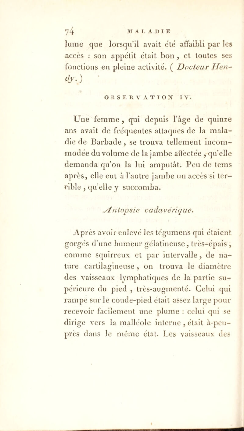 îume que lorsqu’il avait clë affaibli par les accès : sou appétit était bon , et toutes ses fonctions en pleine activité. ( Docteur Hen- &■) OBSERVATION IV. Une femme , qui depuis l’âge de quinze ans avait de fréquentes attaques de la mala¬ die de Barbade, se trouva tellement incom¬ modée du volume de la jambe affectée , qu’elle demanda qu’on la lui amputât. Peu de tems après, elle eut à l’autre jam])e un accès si ter¬ rible , qu’elle y succomba. Autopsie cadavérique. Après avoir enlevé les tégumens qui étaient gorgés d’une luuneur gélatineuse, très-épais , comme squirreux et par intervalle, de na¬ ture cartilagineuse , on trouva le diamètre des vaisseaux lymphatiques d..e la partie su¬ périeure du pied , très-augmenté. Celui qui rampe sur le coude-pied était assez large pour recevoir facilement une plume : celui qui se dirige vers la malléole interne , était â-peu- près dans le même état. Les vaisseaux des