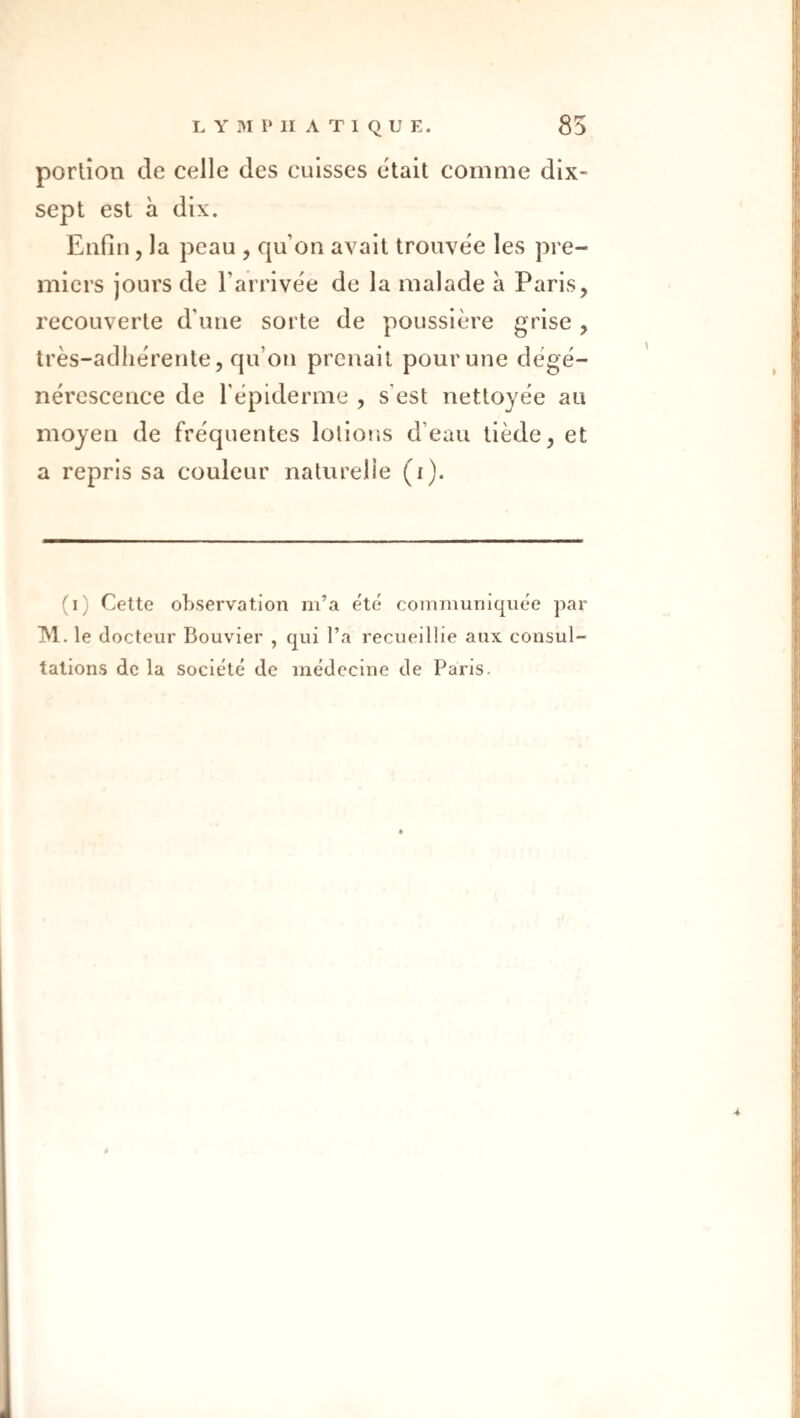 portion de celle des cuisses était comme dix- sept est à dix. Enfin, la peau , qu’on avait trouvée les pre¬ miers jours de l’arrivée de la malade à Paris, recouverte d’une sorte de poussière grise , très-adhérente, qu’on prenait pourune dégé¬ nérescence de l'épiderme , s’est nettoyée an moyen de fréquentes lotiojis d’eau tiède, et a repris sa couleur naturelie (i). (i) Celte observation m’a e'te communiquée par jNI. le docteur Bouvier , qui l’a recueillie aux consul¬ tations de la société de médecine de Paris.