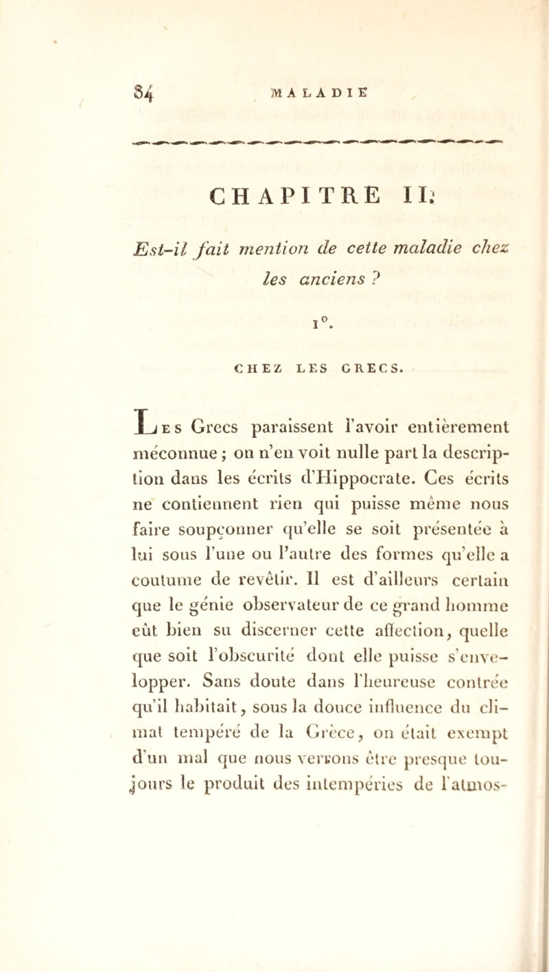 CHAPITRE II.- Est-il fait mention de cette maladie chez les anciens ? CHEZ LES GRECS. Les Grecs paraissent l’avoir entièrement méconnue ; on n’en voit nulle part la descrip¬ tion dans les écrits d’PIippocrate. Ces écrits ne contiennent rien qui puisse même nous faire soupçonner qu’elle se soit présentée à lui sous l’une ou l’autre des formes qu’elle a coutume de revêtir. Il est d’ailleurs certain que le génie observateur de ce grand homme eût bien su discerner cette afteclion, quelle que soit l’obscurité dont elle puisse s’enve¬ lopper. Sans doute dans l’iieureuse contrée qu’il habitait, sous la douce influence du cli¬ mat tempéré de la Grèce, on était exempt d’un mal que nous verrons être jiresque tou¬ jours le produit des intempéries de fatuios-