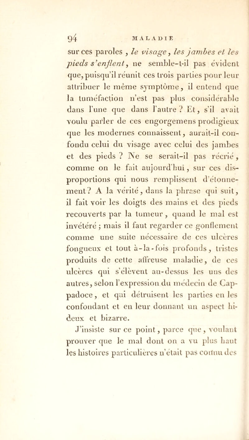 sur ces paroles , le visage ^ les jambes et les pieds s^enjlent y ne semble-t-il pas cW ident que, puisqu’il réunit ces trois parties pour leur attribuer le même symptôme, il entend que la tuméfaction n’est pas plus considérable dans l’une que dans l’autre ? Et, s’il avait voulu parler de ces engorgemens prodigieux que les modernes connaissent, aurait-il con¬ fondu celui du visage avec celui des jambes et des pieds ? Ne se serait-il pas récrié, comme on le fait aujourd’hui, sur ces dis¬ proportions qui nous remplissent d’étonne¬ ment? A la vérité, dans la phrase qui suit, il fait voir les doigts des mains et des pieds recouverts par la tumeur, quand le mal est invétéré ; mais il faut regarder ce gonflement comme une suite nécessaire de ces ulcères fongueux et tout à-îa-fois profonds, tristes produits de cette allVeuse maladie, de ces ulcères qui s’élèvent au-dessus les uns des autres, selon l’expression du médecin de Cap- padoce, et qui détruisent les parties en les confondant et en leur donnant un aspect hi¬ deux et bizarre. J’insiste sur ce point, parce que , voulant prouver que le mal dont on a vu plus haut les histoires particulières n’était pas coilnu des