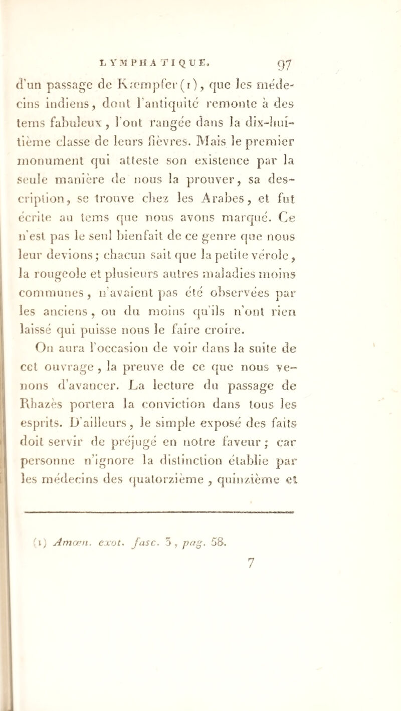 d'un passage de Ka'mpfer(r), que les méde¬ cins indiens, doul l’antiquilc remonte à des lems fabuleux, l’ont rangée dans la dix-luu- lième classe de leurs fièvres. Mais le premier monument qui atteste son existence par la S(;ule manière de nous la prouver, sa des¬ cription, se Irouve citez les Arabes, et fut écrite an tems que nous avons marque. Ce n'est pas le seul bienfait de ce genre que nous leur devions; chacun sait que la petite vérole, la rougeole et plusieurs autres maladies moins communes, n’avaient pas été oitservées par les anciet'iS , ou du moins qu’ils n’ont rien laissé qui puisse nous le faire croire. On aura l’occasion de voir dans la suite de cct ouvrage , la preuve de ce f{uc nous ve¬ nons d’avancer. La lecture du passage de Fdiazès portera la conviction dans tous les esprits. D'ailleurs, le simple exposé des faits doit servir de préjugé en notre faveur ; car personne n’ignore la distinction établie par les médecins des quatorzième , quinzième el Amœn. exot. fasc. 5, fffg’ 58.