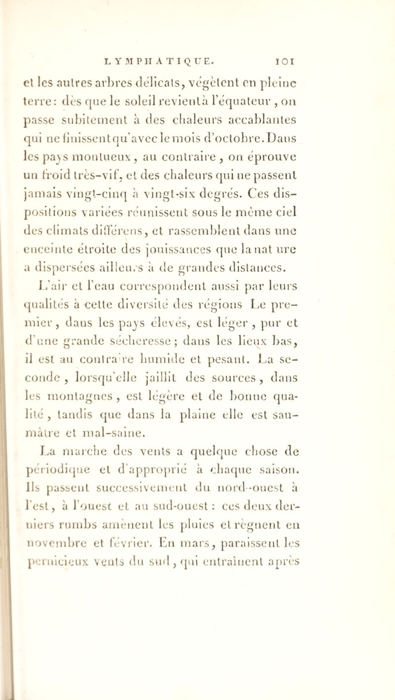 et les autres arbres délicats, végètent en pleine terre: dès que le soleil revienlà rèf|nateur , on passe subitement a des clialeurs accablantes qui ne finissentqu’avecîeraois d’octobre. Dans lespajs montueux, au contraire, on éprouve un froid très-vif, et des chaleurs qui ne passent jamais vingt-cinq à vingt-six degrés. Ces dis¬ positions variées réunissent sous le meme ciel des climats did’érens, et rassemblent dans une enceinte étroite des jouissances que lanat ure a dispersées ailleurs à de grandes distances. Jfair et l’eau correspondent aussi ])ar leurs qualités à cette diversité des régions Le pre¬ mier, clans les pajs élevés, est léger , pur et d’une grande séeheresse ; dans les lieux bas, il est au contra're humide et pesant. La se¬ conde , lorsqu’elle jaillit des sources, dans les montagnes , est légère et de bonne qua¬ lité , tandis cjue dans la plaine elle est sau¬ mâtre et mal-saine. La marche des vents a quelque chose de périodifjue et d’approprié à chaque saison. Ils passent successivement du nord -ouest à l’est, à l’ouest et au sud-ouest: ces deux der¬ niers rumbs amènent les |)luies et régnent en novembre et lévrier. En mars, paraissent les pernicieux vents du sud , (jui entraîtient après