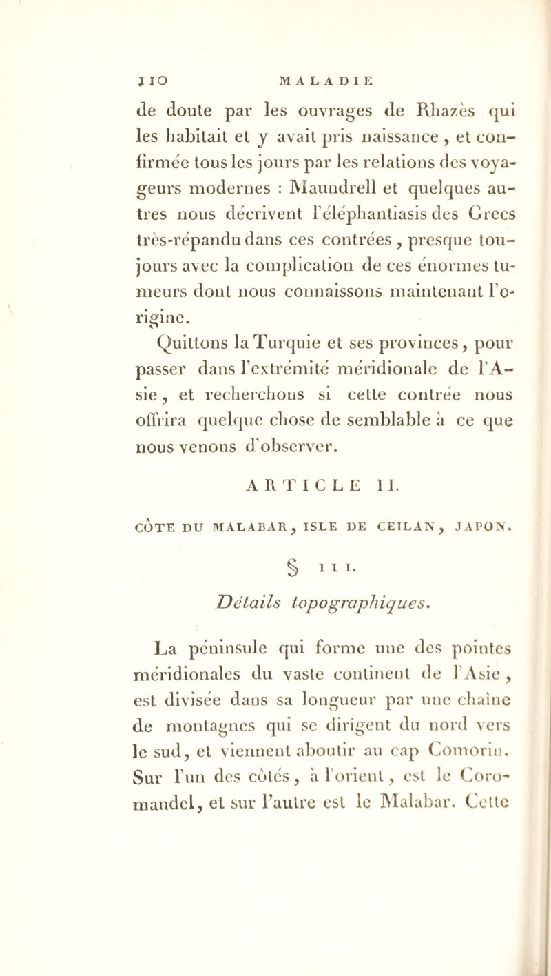 de doute par les ouvrages de Rliazès qui les habitait et y avait pris uaissance , et con¬ firmée tous les jours par les relations des voya¬ geurs modernes : Maundrell et quelques au¬ tres nous décrivent l’éléphantiasis des Grecs très-répandu dans ces contrées , presque tou¬ jours avec la complication de ces énormes tu¬ meurs dont nous connaissons maintenant l’o¬ rigine. Quittons la Turquie et ses provinces, pour passer dans l’extrémité méridionale de l’A¬ sie , et recherchons si cette contrée nous ofïVira quelque chose de semblable à ce que nous venons d’observer. ARTICLE II. COTE DU MALABAR, ISLE DE CEILAN, JAPON. § 111* Détails topographiques. La péninsule qui forme une des pointes méridionales du vaste continent de l’ Asie , est divisée dans sa longueur par une chaîne de montagnes qui se dirigent du nord vers le sud, et viennent aboutir au cap Comorin. Sur l’un des cotés, à l’orient, est le Coro¬ mandel, et sur l’autre est le IMalabar. Cette