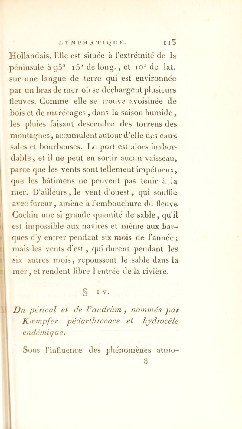 ! Hollandais. Elle est située à l’extrémité de la péninsule h ^5^ i5' de long'., et lO® de lat. sur une langue de terre qui est environnée par un bras de mer où se déchargent plusieurs fleuves. Comme elle se trouve avoisinée de bois et de marécages , dans la saison humide, les pluies faisant descendre des torrens des montagnes, accumulent autour d’elle des eaux sales et bourbeuses. Le port est alors inabor¬ dable, et il ne peut en sortir aucun vaisseau, parce que les vents sont tellement impétueux, que les bàtimens ne peuvent pas tenir à la mer. D’ailleurs, le vent d’ouest, qui souffle avec fureur, amène à l’embouchure du lleuve Cochin une si grande quantité de sable, qu’il est impossible aux navires et même aux bar¬ ques d’y entrer pendant six mois de l’année ; mais les vents d’est , ([ui durent pendant les six autres mois, repoussent le sable dans la mer, et rendent libre l’entrée de la rivière. t s I i li Du p/^rical et de Vandràm , nommés par Kœmpfer pédarthrocace et hydrocèle endémique. Sous l’influence des phénomènes atmo-
