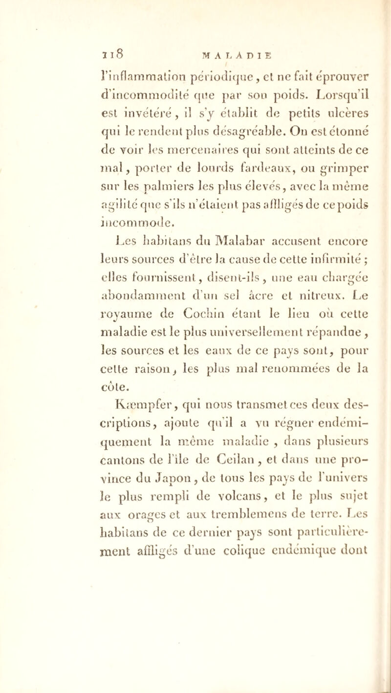 I I 8 l’inflammation périodi(|ue, et ne fait éprouver d’incommodité cpte par son poids. Lorsqu’il est invëterë , il s’y ëtablit de petits ulcères qui le rendent plus dësagrëable. Ou estëtoniië de voir les mercenaii'es qui sont atteints de ce mal, porter de lourds fardeaux, ou grimper sur les palmiers les plus ëlevës, avec la même agiiitëquc s’ils u’ëlaient pas alîligës de ce poids incommode. J .es babitans du ]\îalabar accusent encore leurs sources d’être la cause de cette infirmité ; elles fournissent, disent-ils, une eau chargée abondamment d’un sel acre et nitreux. liO royaume de Cochin étant le lieu où cette maladie est le plus universellement répandue , les sources et les eaux de ce paj's sont, pour cette raison, les plus mal renommées de la côte. Kæmpfer, qui nous transmet ces deux des¬ criptions, ajoute qu’il a vu régner endémi- quement la même maladie , dans plusieurs cantons de l’île de Ceilan , et dans une pro¬ vince du Japon, de tous les pays de l’univers le plus rempli de volcans, et le plus sujet aux orages et aux tremblemens de tci’re. l.es liabilans de ce dernier pays sont particulière¬ ment affligés d’une colique endémique dont