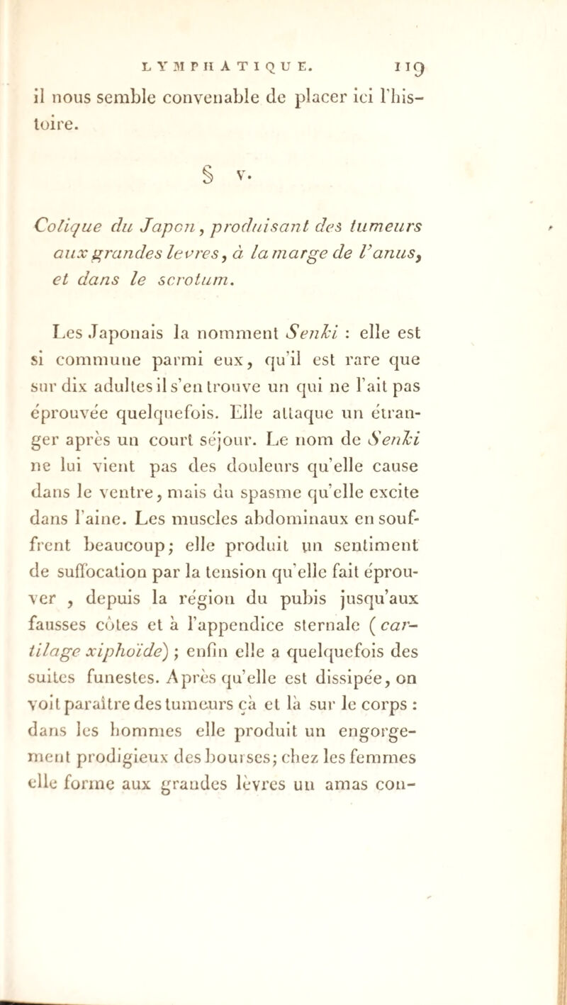 il nous semble convenable de placer ici Tliis- loire. § V. Colique du Japon, produisant des tumeurs aux grandes leores, à la marge de V anus y et dans le scrotum. Les Japonais la nomment Sejihi : elle est si commune parmi eux, qu’il est rare que sur dix adultes il s’en trouve un qui ne l’ait pas eprouvëe quelquefois. Elle attaque un étran¬ ger après un court séjour. Le nom de Senlci ne lui vient pas des douleurs qu’elle cause dans le ventre, mais du spasme quelle excite dans l’aine. Les muscles abdominaux en souf¬ frent beaucoup; elle produit vm sentiment de suffocation par la tension qu’elle fait éprou¬ ver , depuis la région du pubis jusqu’aux fausses côtes et à l’appendice sternale ( cai- iilage xiphoïde) ; enfin elle a quelquefois des suites funestes. Après quelle est dissipée, on voit paraître des tumeurs çà et là sur le corps : dans les hommes elle produit un engorge¬ ment prodigieux des bourses; chez les femmes elle forme aux grandes lèvres un amas cou-