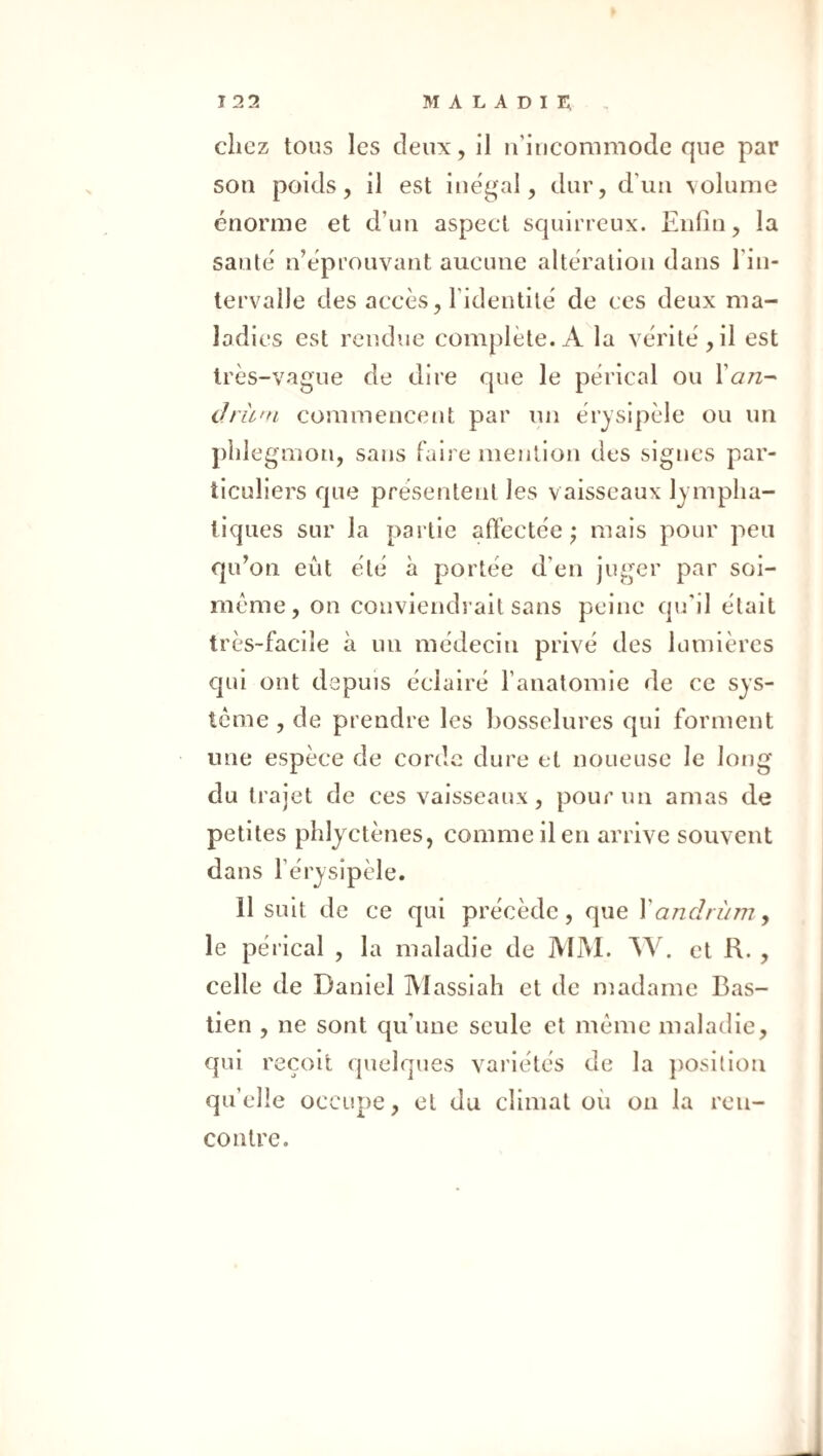 chez tous les deux, il u’iucommode que par son poids, il est inégal, dur, d’un volume énorme et d’un aspect squirreux. Enfin, la santé n’éprouvant aucune altération dans l’in¬ tervalle des accès, l’identité de ces deux ma¬ ladies est rendue complète. A la vérité, il est très-vague de dire que le pérical ou I’otz- dru'n commencent par un érysipèle ou un phle gmon, sans faire mejition des signes par¬ ticuliers que présentent les vaisseaux lympha¬ tiques sur la partie affectée; mais pour peu qu’on eût été à portée d’en juger par soi- méme, on conviendrait sans peine qu’il était très-facile à un médecin privé des lumières cpii ont depuis éclairé l’anatomie de ce sys¬ tème , de prendre les bosselures qui forment une espèce de cordc dure et noueuse le long du trajet de ces vaisseaux, pour un amas de petites phlyctènes, comme il en arrive souvent dans l’érysipèle. 11 suit de ce qui précède, que \ andrùm ^ le pérical , la maladie de IVIM. W. et R. , celle de Daniel IVlasslah et de madame Bas- tien , ne sont qu’une seule et même maladie, qui reçoit quelques variétés de la position qu’elle occupe, et du climat où on la ren¬ contre.