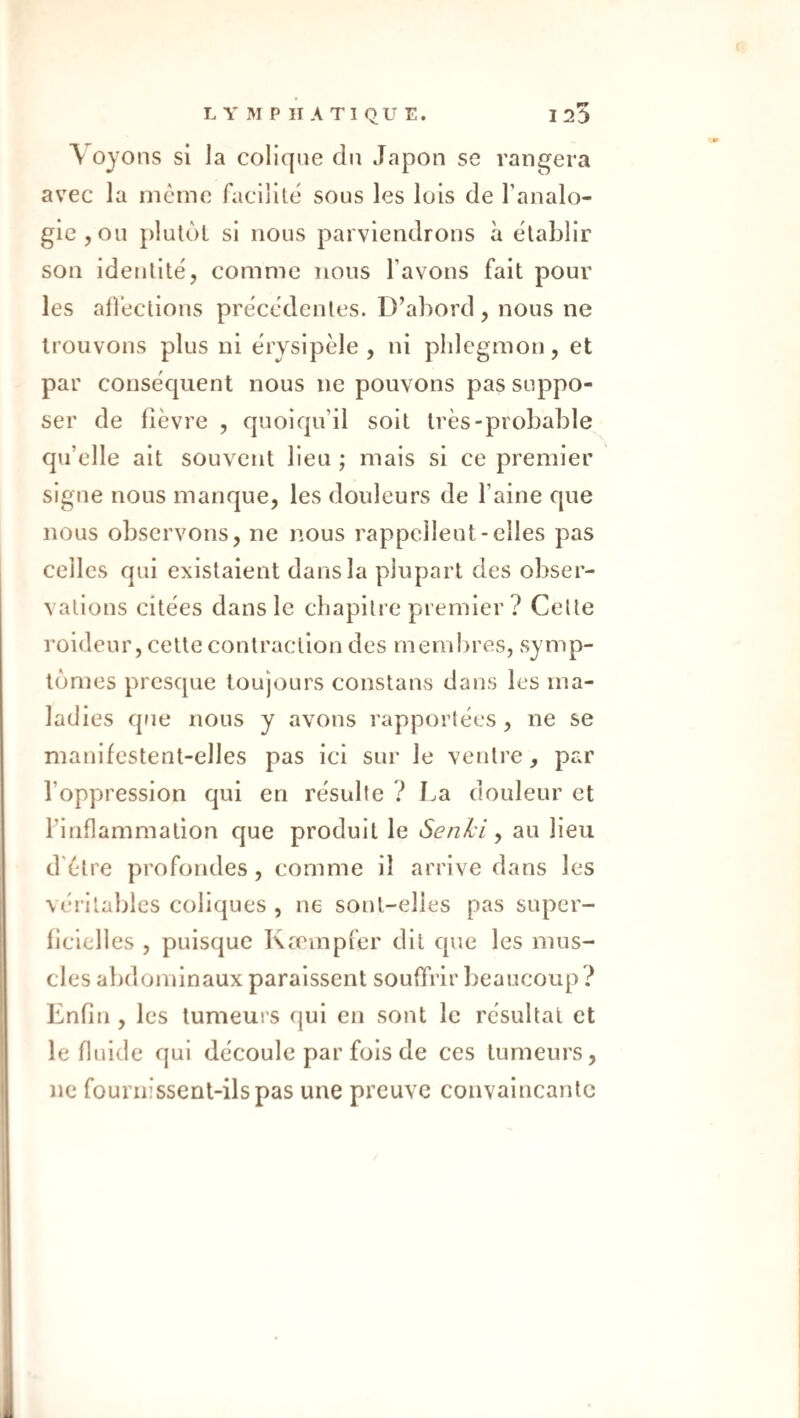 \ oyons si la colique du Japon se rangera avec la meme facilité sous les lois de l’analo¬ gie, ou plutôt si nous parviendrons à établir son identité, comme nous l’avons fait pour les alîéctions précédentes. D’abord , nous ne trouvons plus ni érysipèle , ni phlegmon, et par conséquent nous ne pouvons pas suppo¬ ser de fièvre , quoiqu’il soit très-probable qu’elle ait souvent lieu ; mais si ce premier signe nous manque, les douleurs de l’aine que nous observons, ne nous rappellent-elles pas celles qui existaient dans la plupart des obser¬ vations citées dans le chapitre premier ? Celte roideur, celte contraction des membres, symp¬ tômes presque toujours constans dans les ma¬ ladies que nous y avons rapportées, ne se manifestent-elles pas ici sur le ventre, par l’oppression qui en résulte ? La douleur et l’inflammation que produit le Senki y au lieu d'ètre profondes, comme il arrive dans les véritables coliques , ne sont-elles pas super¬ ficielles , puisque Kæmpfer dit que les mus¬ cles abdominaux paraissent souffrir beaucoup? Enfin , les tumeurs qui en sont le résultat et le fluide qui découle par fols de ces tumeurs, ne fournissent-ils pas une preuve convaincante