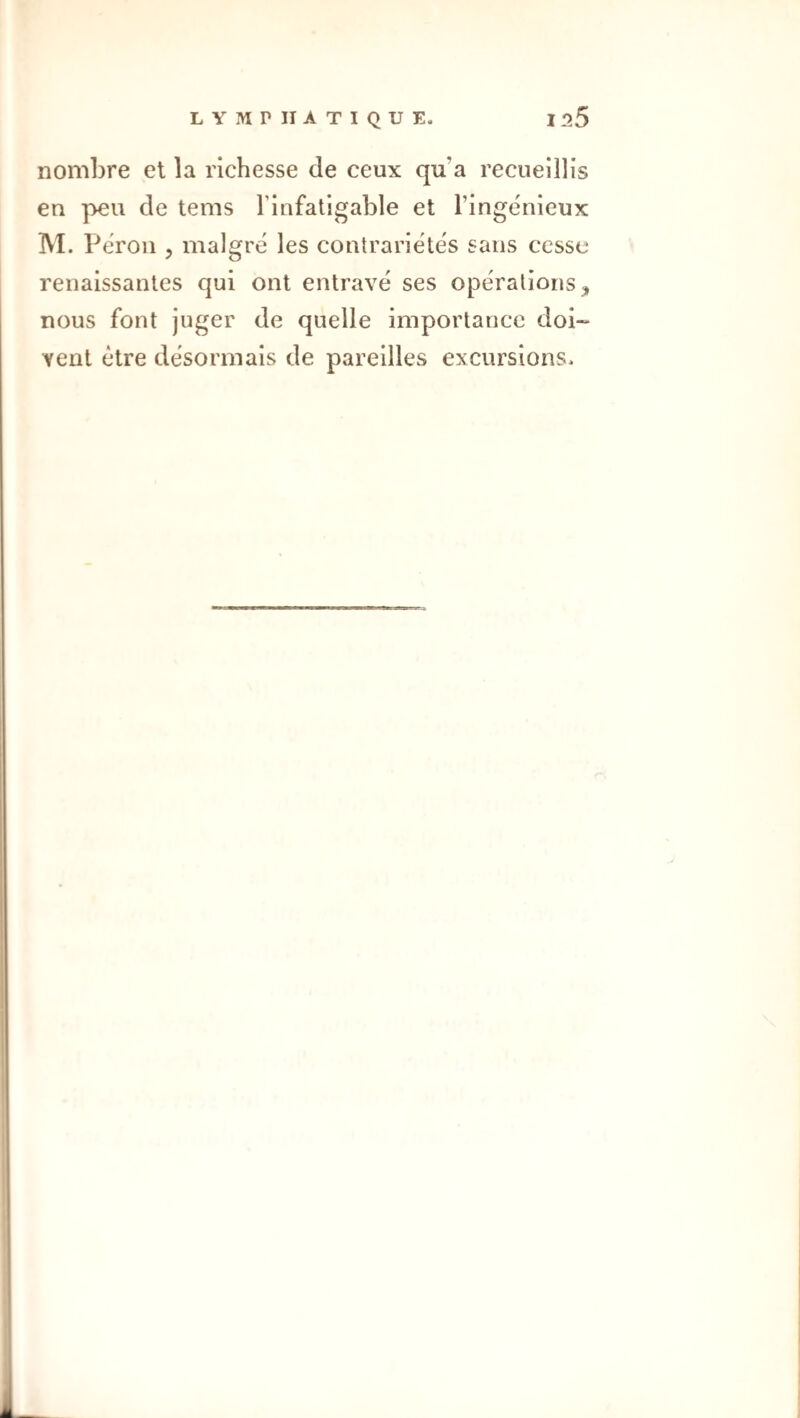 nombre et la richesse de ceux qu’a recueillis en peu de tems l’infatigable et l’ingénieux M. Pérou 5 malgré les contrariétés sans cesse renaissantes qui ont entravé ses opérations, nous font juger de quelle importance doi¬ vent être désormais de pareilles excursions.