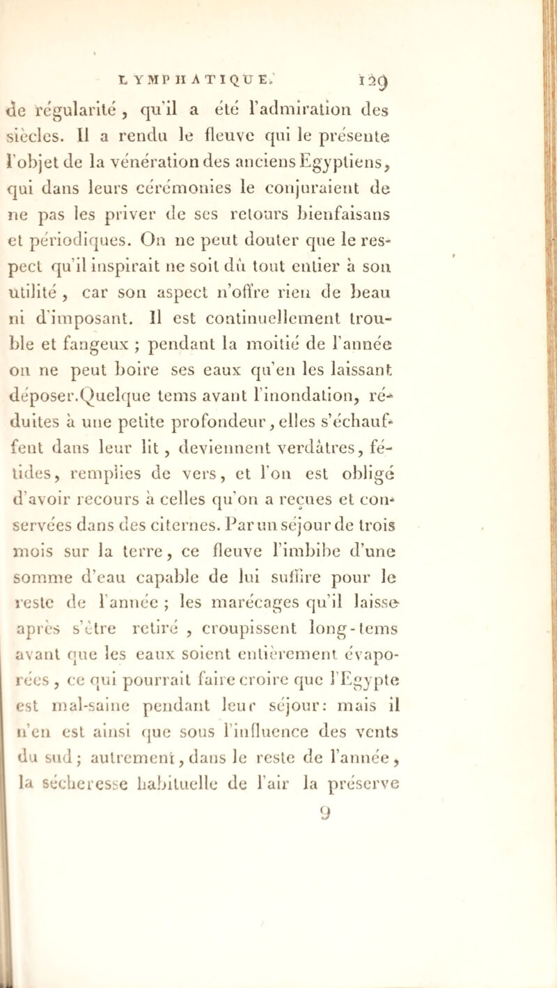 üe régularité , qu’il a été radniiratiou des siècles. Il a rendu le fleuve qui le présente l’objet de la vénération des anciens Egyptiens, qui dans leurs cérémonies le conjuraient de ne pas les priver de ses retours bienfaisans et périodiques. On ne peut douter que le res¬ pect qu’il inspirait ne soit dû tout entier h son utilité , car son aspect n’ollVe rien de })eau ni d'imposant. Il est continuellement trou¬ ble et fangeux ; pendant la moitié de l’année on ne peut boire ses eaux qu’en les laissant déposer.Quelque tems avant l’inondation, ré¬ duites à une petite profondeur, elles s’échauf¬ fent dans leur lit , deviennent verdâtres, fé¬ tides, remplies de vers, et l’on est obligé d’avoir recours à celles qu’on a reçues et con¬ servées dans des citernes. Parun séjour de trois mois sur la terre, ce fleuve l’imbibe d’une somme d’eau capable de lui suffire pour le reste de l’année ; les marécages qu’il laisse- après s’ètre retiré , croupissent long-tems avant que les eaux soient entièrement évapo¬ rées , ce qui pourrait faire croire que l’Egypte est mal-saine pendant leur séjour: mais il ii’cn est ainsi fjue sous l’influence des vents du sud; autrement, dans le reste de l’année, la sécheresse habituelle de l’air la préserve