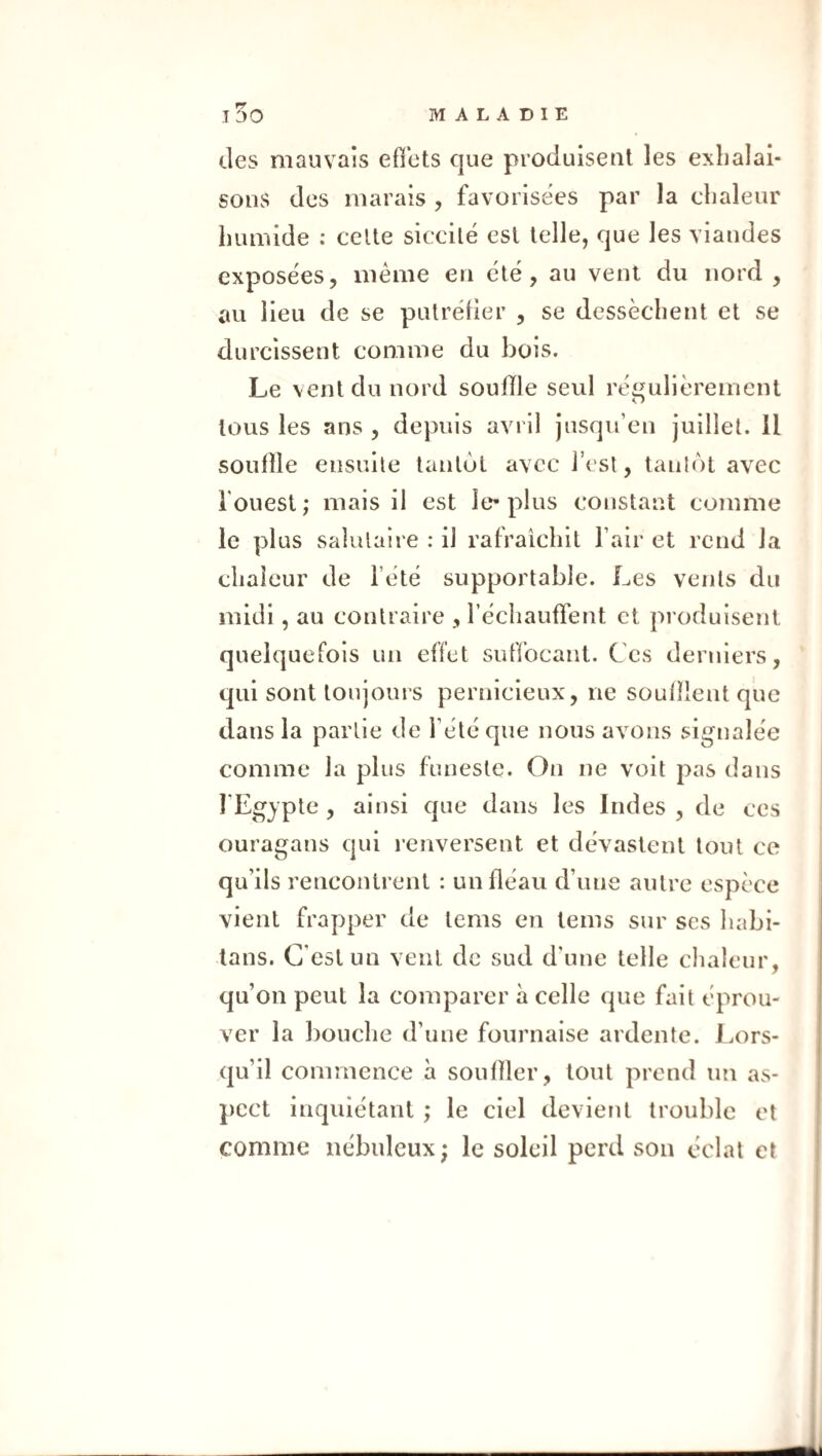 des mauvais effets que produisent les exhalai¬ sons des marais , favorisées par la chaleur humide : celle siccilé est telle, que les viandes expose'es, même en été, au vent du nord , au lieu de se putréfier , se dessèchent et se durcissent comme du bois. Le vent du nord souffle seul régulièrement tous les ans , depuis avril jusqu’en juillet. Il souffle ensuite tanlùl avec l’est, tanlôt avec l'ouest; mais il est le-plus constant comme le plus salutaire : il rafraîchit l’air et rend la chaleur de l’été supportable. Les vents du midi, au contraire , l’échauffent et produisent quelquefois un effet suffocant. Ces derniers, qui sont toujours pernicieux, ne soufflent que dans la partie de l’été que nous avons signalée comme la plus funeste. On ne voit pas dans l’Egypte , ainsi que dans les Indes , de ces ouragans qui renversent et dévastent tout ce qu’ils rencontrent : un fléau d’une autre espèce vient frapper de tcms en tems sur ses habi- lans. C’est un vent de sud d’une telle chaleur, qu’on peut la comparer à celle que fait éprou¬ ver la bouche d’une fournaise ardente. Lors¬ qu’il commence à souffler, tout prend un as¬ pect inquiétant ; le ciel devient trouble et comme nébuleux; le soleil perd son éclat et