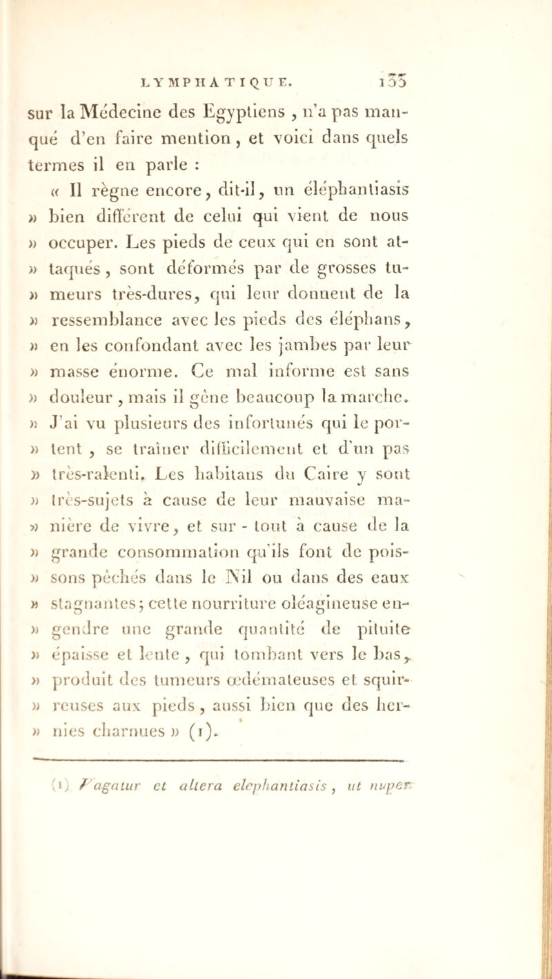 l35 sur la Mcdecine des Egyptiens , ii’a pas man¬ qué d’en faire mention , et voici dans quels termes il en parle : « Il règne encore, dit-il, un élépbantiasis » bien différent de celui qui vient de nous )) occuper. Les pieds de ceux qui en sont at- » taqués , sont déformés par de grosses tu- )) meurs très-dures, qui leur donnent de la » ressemblance avec les pieds des éléplians, )) en les confondant avec les jambes par leur » masse énorme. Ce mal informe est sans » douleur , mais il gène beaucoup la marche. n J’ai vu plusieurs des infortunés qui le por- » tent , se traîner difficilement et d'un pas » très-ralenti. Les liabitans du Caire y sont » très-sujets à cause de leur mauvaise ma- y) nière de vivre, et sur - tout à cause de la » grande consommation qu’ils font de pois- sons péchés dans le Nil ou dans des eaux » stagnantes; cette nourriture oléagineuse en- » gendre une grande quantité de pllulte )) épaisse et lente, qui tombant vers le bas,. » produit des tumeurs œdémateuses et squlr- » reuses aux pieds , aussi bien que des her- » nies charnues)) (i). (i) /^agatur et altéra elephantiasis ^ ut nuper.