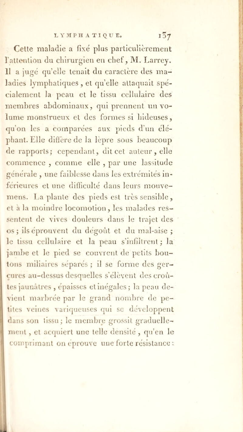 Celte maladie a fixé plus particulièrement l'attention du chirurgien en chef, M. Larrey. 11 a jugé qu’elle tenait du caractère des ma¬ ladies lymphatiques , et qu’elle attaquait spé¬ cialement la peau et le tissu cellulaire des membres abdominaux, qui prennent un vo¬ lume monstrueux et des formes si hideuses, qu’on les a comparées aux pieds d’un élé¬ phant. Elle diffère de la lèpre sous lieaucoup de rapports; cependant, dit cet auteur, elle commence , comme elle , par une lassitude générale , une faiblesse dans les extrémités in¬ férieures et une difTiculté dans leurs mouve- mens. La plante des pieds est très sensible, et à la moindre locomotion, les malades res¬ sentent de vives douleurs dans le trajet des ' os; ils éprouvent du dégoût et du mal-aise ; le tissu cellidaire et la peau s’infiilrent ; la jamlie et le pied se couvrent de petits bou¬ tons miliaires séparés ; il se forme des ger¬ çures au-dessus desquelles s’élèverit des croû¬ tes jaunâtres , épaisses et inégales; la peau de¬ vient marbrée par le grand nombre de pe¬ tites veines variqueuses qui sc développent dans son tissu; le membre grossit graduelle¬ ment , et acquiert une telle densité , qu’en le comprimant on éprouve une forte résistance :