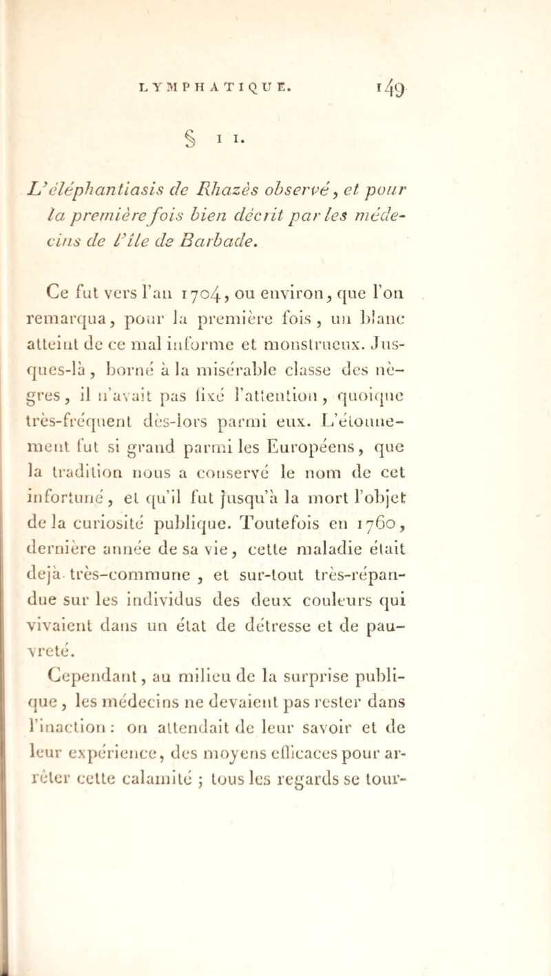 § • Uéléphantiasis de Rhazès observé^ et pour la première fois bien décrit parles méde- dus de dile de Barbade, Ce fui vers l’an 1704? ou environ, que l’on remarqua, pour la première fois, un blanc atteint de ce mal informe et monstrueux. Jus- ques-là , borne à la misérable classe des nè¬ gres , il n’avait pas lixé rattention , quoique très-fréquent dès-lors parmi eux. L’éloune- ment fut si grand parmi les Européens, que la tradition nous a conservé le nom de cet infortuné, et qu’il fut jusqu’à la mort l’objet de la curiosité publique. Toutefois en 1760, de rnière année de sa vie, cette maladie était déjà, très-commune , et sur-tout très-répan¬ due sur les individus des deux couleurs qui vivaient dans un état de détresse et de pau¬ vreté. Cependant, au milieu de la surprise publi¬ que , les médecins ne devaient pas rester dans l’inaction; on attendait de leur savoir et de leur expérience, des moyens eOicacespour ar¬ rêter cette calamité ; tous les regards se tour-