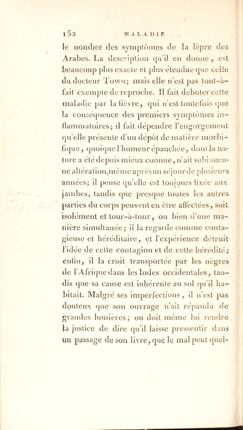 le nombre des symptômes de la lèpre des Arabes. La desc iplion qu’il en donne , est beaueoup plus exacte et plus étendue que celle du docteur Town; mais elle n’est pas tout-à- fait exemple de reproche. 11 fait débuter celte maladie par la lièvre, qui n’est toutefois (|ue la conséquence des premiers symptômes in¬ flammatoires; il fait dépendre l’engorgement qu’elle présente d’un dépôt de matière morbi¬ fique , quoique l’iiumeur épanchée, dont la na¬ ture a été depuis mieux connue, n’ait SL!])i aucu¬ ne altération,meme aprèsun séjourde plusieurs années; il pense qu’elle est toujours (ixée aux jambes, tandis que presque toutes les autres parties du corps peuvent en être afléctées, soit isolément et tour-à~tonr, ou bien d’une ma¬ nière simultanée ; il la regai de comme conta¬ gieuse et héréditaire, et rexpérience détruit l’idée de celle contagion et de celte hérédité; enlin, il la croit transportée par les nègres de l’Afrique dans les Indes occidentales, tan¬ dis que sa cause est inhérente au sol qu’il ha¬ bitait. Malgré ses imperfections, il n’est pas douteux que son ouvrage n’ait répandu de grandes lumières; on doit même lui rendre la justice de dire qu’il laisse pressentir dans un passage de son livre, que le mal peut quel-