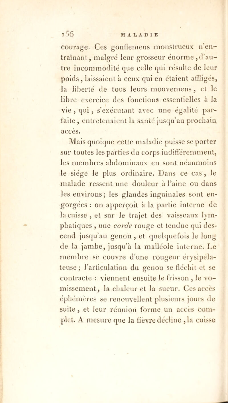 courage. Ces gonflemens monstrueux n’eii- Iraîoant, malgré leur grosseur énorme, d’au¬ tre incommodité que celle qui résulte de leur poids, laissaient à ceux qui en étaient alïli la liberté de tous leurs mouveraens, et le lib re exercice des fonctions essentielles à la vie , qui, s’exécutant avec une égalité par¬ faite, entretenaient la santé jusqu’au prochain accès. Mais quoique cette maladie puisse se porter sur toutes les parties du corps iiidifleremmenl, les membres abdominaux en sont néanmoins le siège le plus ordinaire. Dans ce cas , le malade ressent une douleur à l’aine ou dans les environs; les glandes inguinales sont en¬ gorgées : on appercoit à la partie interne de la cuisse, et sur le trajet des vaisseaux lym¬ phatiques , une corde rouge et tendue qui des¬ cend jusqu’au genou, et quelquefois le long de la jambe, jusqu’à la malléole interne. Le membre se couvre d’une rougeur érysipéla¬ teuse ; l’articulation du genou se fléchit et se contracte : viennent ensuite le frisson , le vo¬ missement, la chaleur et la sueur. Ces accès éphémères se renouvellent plusieurs jours de suite, et leur réunion forme un accès com¬ plet. A mesure que la lièvre décline ,1a cuisse