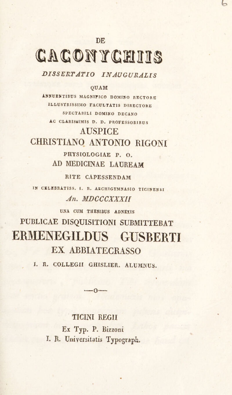 DE <GAC©HYCItnS DISSERTATIO INAUGURATIS QUAM INNUENTIBUS MAGNIFICO DOMINO RECTOR 53 ILLUSTRISSIMO FACULTATIS DIRECTORE SPECTABILI DOMINO DECANO AC CLARISSIMIS D. D. PROFESSORIBUS AUSPICE CHRISTIANO ANTONIO RIGONI PHYSIOLOGIAE P. O. AD MEDICINAE LAUREAM RITE CAPESSENDAM IN CKLEBRATISS. I. R. AKCHIGYMKASIO TICINENSI An. MDCCCXXXll UNA CUM THESIBUS ADNEXIS PUBLICAE DISQUISITIONI SUBMITTEBAT ERMENEGILDUS GUSBERTI EX ABBIATECRASSO I. R. COLLEGII GHISLIER. ALUIVIINUS. i TICINI REGII Ex Typ. P. Bizzoiii