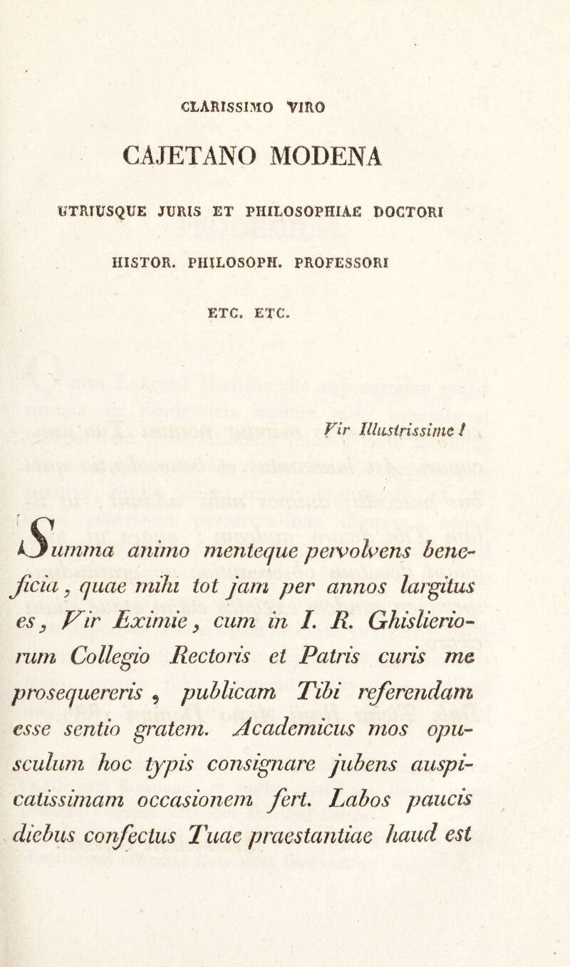 CLARISSIMO VIRO CAJETANO MODENA UTRTUSQUE JURIS ET PHILOSOPHIAE DOCTORI HISTOR. PHILOSOPK. PROFESSORI ETC. ETC. Vir Illustrissime I Vjumma animo menteque pervolvens bene- ficia , quae mihi tot jam per annos largitus es j Vir Eximie ^ cum in L R. Ghislierio» rum Collegio Rectoris et Patris curis me prosequereris 9 publicam Tibi referendam esse sentio gratem. Academicus mos opu- sculum hoc typis consignare jubens auspi- catissimam occasionem fert Labos paucis diebus confectus Tuae praestantiae haud est