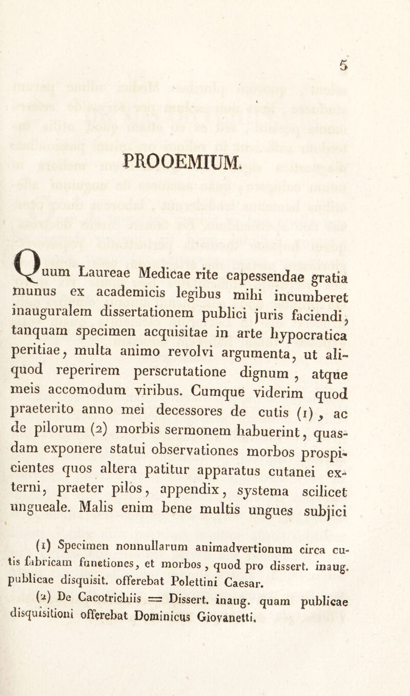 PROOEMIUM, Quum Laureae Medicae rite capessendae gratia munus ex academicis legibus mihi incumberet inauguralem dissertationem publici juris faciendi , tanquarn specimen acquisitae in arte hypocratica peritiae, multa animo revolvi argumenta, ut ali- quod repenrem perscrutatione dignum , atque meis accomodum viribus. Cumque viderim quod praeterito anno mei decessores de cutis (i) y ac de pilorum (2) morbis sermonem habuerint , quas- dam exponere statui observationes morbos prosph cientes quos altera patitur apparatus cutanei ex- terni, praeter pilos, appendix, systema scilicet ungueale. Malis enim bene multis ungues subjici (1) Specimen nonnullarum animadvertionum circa cu- tis fabi icam functiones, et morbos ? quod pro dissert. inaug, publicae disquisit. offerebat Polettini Caesar. M Cacotricliiis = Dissert. inaug. quam publicae disquisitioni offerebat Dominicus Giovanetti,