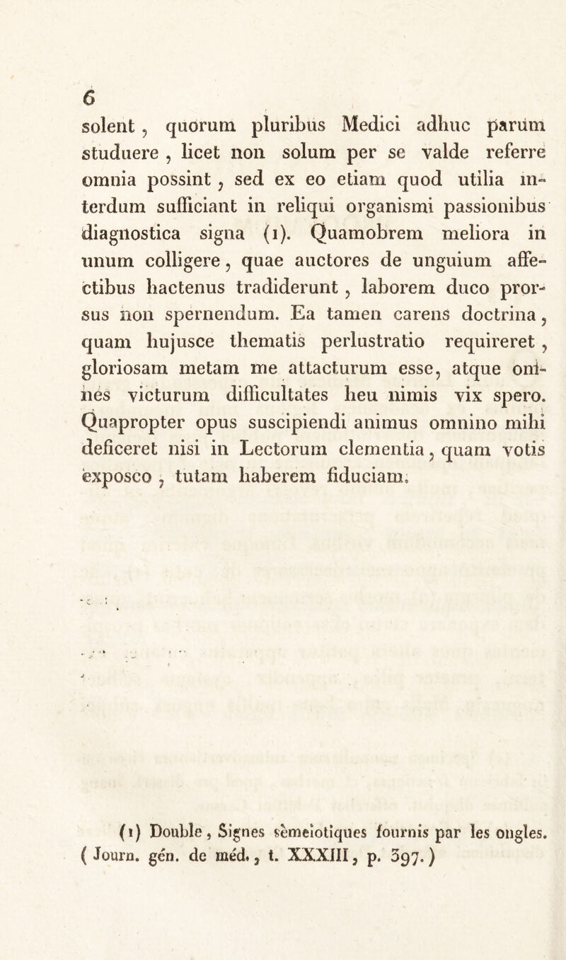 solent ? quorum pluribus Medici adhuc pariim studuere , licet non solum per se valde referre omnia possint , sed ex eo etiam quod utilia in- terdum sufficiant in reliqui organismi passionibus diagnostica signa (i). Quamobrem meliora in unum colligere, quae auctores de unguium affe- ctibus hactenus tradiderunt , laborem duco pror- sus non spernendum. Ea tamen carens doctrina, quam hujusce thematis perlustratio requireret , gloriosam metam me attacturum esse, atque oni- nes victurum difficultates heu nimis vix spero. Quapropter opus suscipiendi animus omnino mihi deficeret nisi in Lectorum clementia, quam votis exposco , tutam haberem fiduciam. (i) Double, Signes semeiotiques fournis par les ongles. ( Journ. geri, de med#, t. XXXIII5 p. 397.)