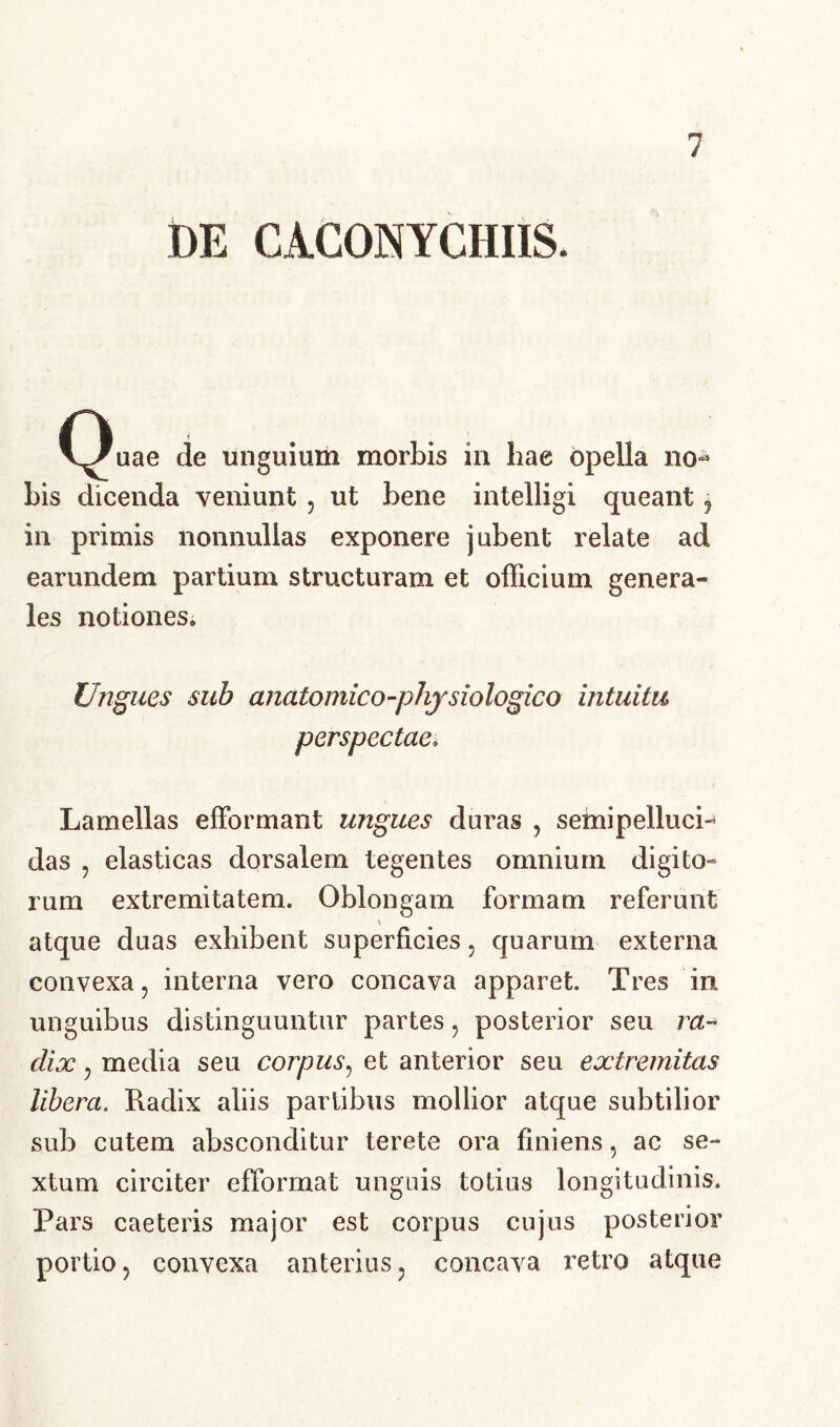 DE CACONYCHIIS. QUae de unguium morbis in hae opella no- Lis dicenda veniunt , ut Lene intelligi queant ? in primis nonnullas exponere juLent relate ad earundem partium structuram et officium genera- les notiones. Ungues sub anatomico-physiologico intuitu perspectae. Lamellas efformant ungues duras , semipellucL das , elasticas dorsalem tegentes omnium digito- rum extremitatem. OLlongam formam referunt V atque duas exhiLent superficies 5 quarum externa convexa, interna vero concava apparet. Tres in. unguiLus distinguuntur partes, posterior seu ra- dix , media seu corpus, et anterior seu extremitas libera. Radix aliis partibus mollior atque subtilior sub cutem absconditur terete ora finiens , ac se- xtum circiter efformat unguis totius longitudinis. Pars caeteris major est corpus cujus posterior portio, convexa anterius, concava retro atque