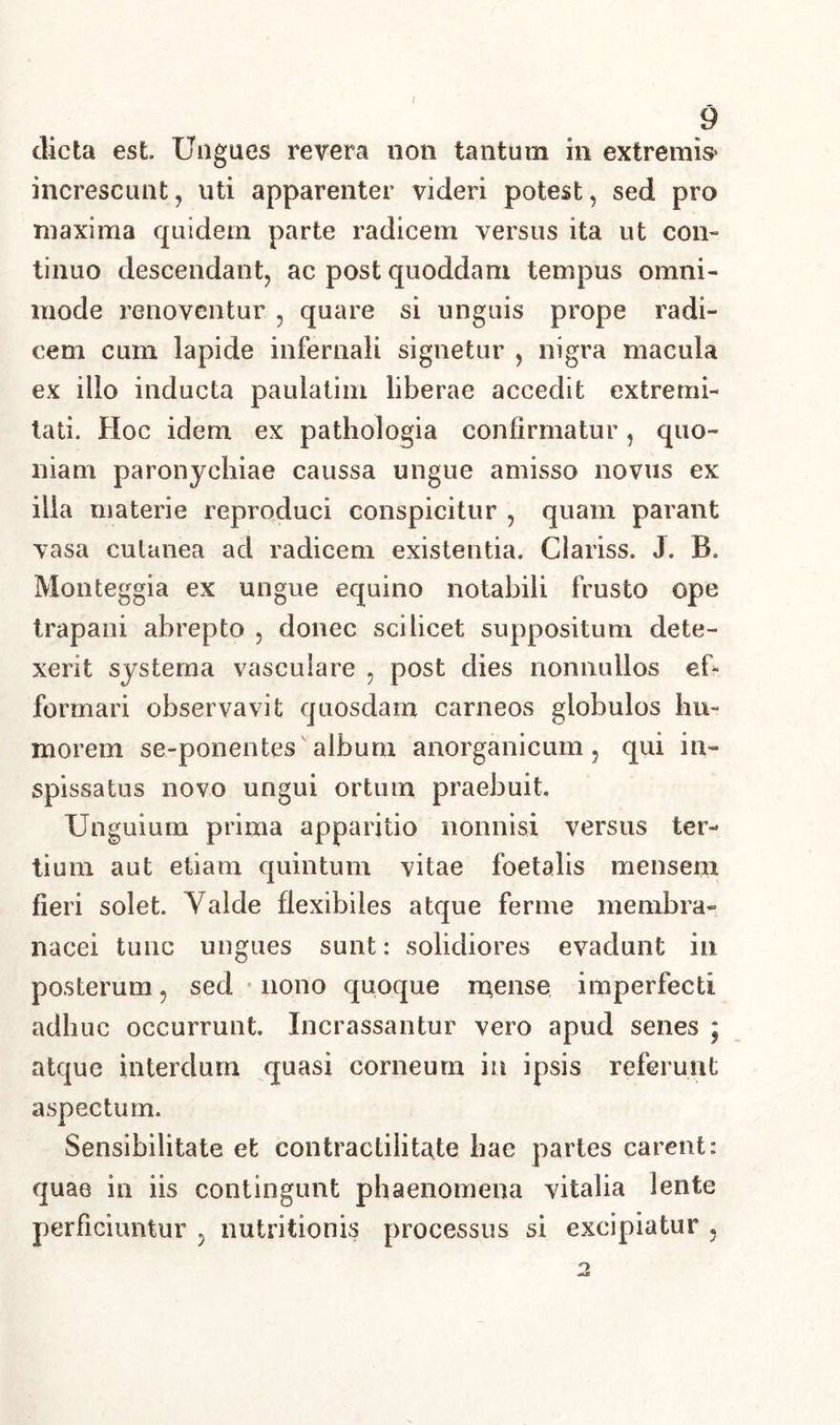 / 9 dicta est. Ungues revera non tantum in extremis* increscunt, uti apparenter videri potest, sed pro maxima quidem parte radicem versus ita ut con- tinuo descendant, ac post quoddam tempus omni- mode renoventur , quare si unguis prope radi- cem cum lapide infernali signetur , nigra macula ex illo inducta paulatim liberae accedit extremi- tati. Hoc idem ex pathologia confirmatur, quo- niam paronychiae caussa ungue amisso novus ex illa materie reproduci conspicitur , quam parant vasa cutanea ad radicem existentia. Clariss. J. B Monteggia ex ungue equino notabili frusto ope trapani abrepto , donec scilicet suppositum dete- xerit systema vasculare , post dies nonnullos ef- formari observavit quosdam carneos globulos hu- morem se-ponentes album anorganicum, qui in- spissatus novo ungui ortum praebuit. Unguium prima apparitio nonnisi versus ter- tium aut etiam quintum vitae foetabs mensem fieri solet. Yalde flexibiles atque ferme membra- nacei tunc ungues sunt: solidiores evadunt in posterum, sed nono quoque rnense imperfecti adhuc occurrunt. Incrassantur vero apud senes ; atque interdum quasi corneum in ipsis referunt aspectum. Sensibilitate et contracliiit^te hae partes carent: quae in iis contingunt phaenomena vitalia lente perficiuntur 5 nutritionis processus si excipiatur ,