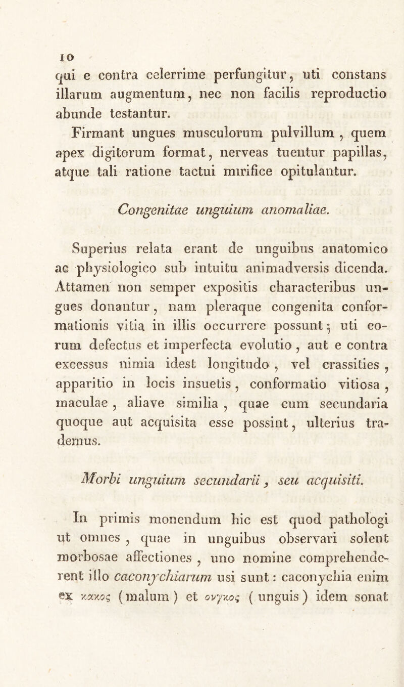 qui e contra celerrime perfungitur, uti constans illarum augmentum, nec non facilis reproductio abunde testantur. Firmant ungues musculorum pulvillum , quem apex digitorum format, nerveas tuentur papillas, atque tali ratione tactui mirifice opitulantur. Congenitae unguium anomaliae. Superius relata erant de unguibus anatomico ac physiologico sub intuitu animadversis dicenda. Attamen non semper expositis characteribus un- gues donantur, nani pleraque congenita confor- mationis vitia in illis occurrere possunt 5 uti eo- rum defectus et imperfecta evolutio , aut e contra excessus nimia idest longitudo , vel crassities , apparitio in locis insuetis , conformatio vitiosa , maculae , aliave similia , quae cum secundaria quoque aut acquisita esse possint, ulterius tra- demus. Morbi unguium secundarii 3 seu acquisiti. In primis monendum hic est quod pathologi ut omnes , quae in unguibus observari solent morbosae affectiones , uno nomine comprehende- rent illo caconjchiarum usi sunt: caconyehia enim ex (malum) et ovp.oq (unguis) idem sonat