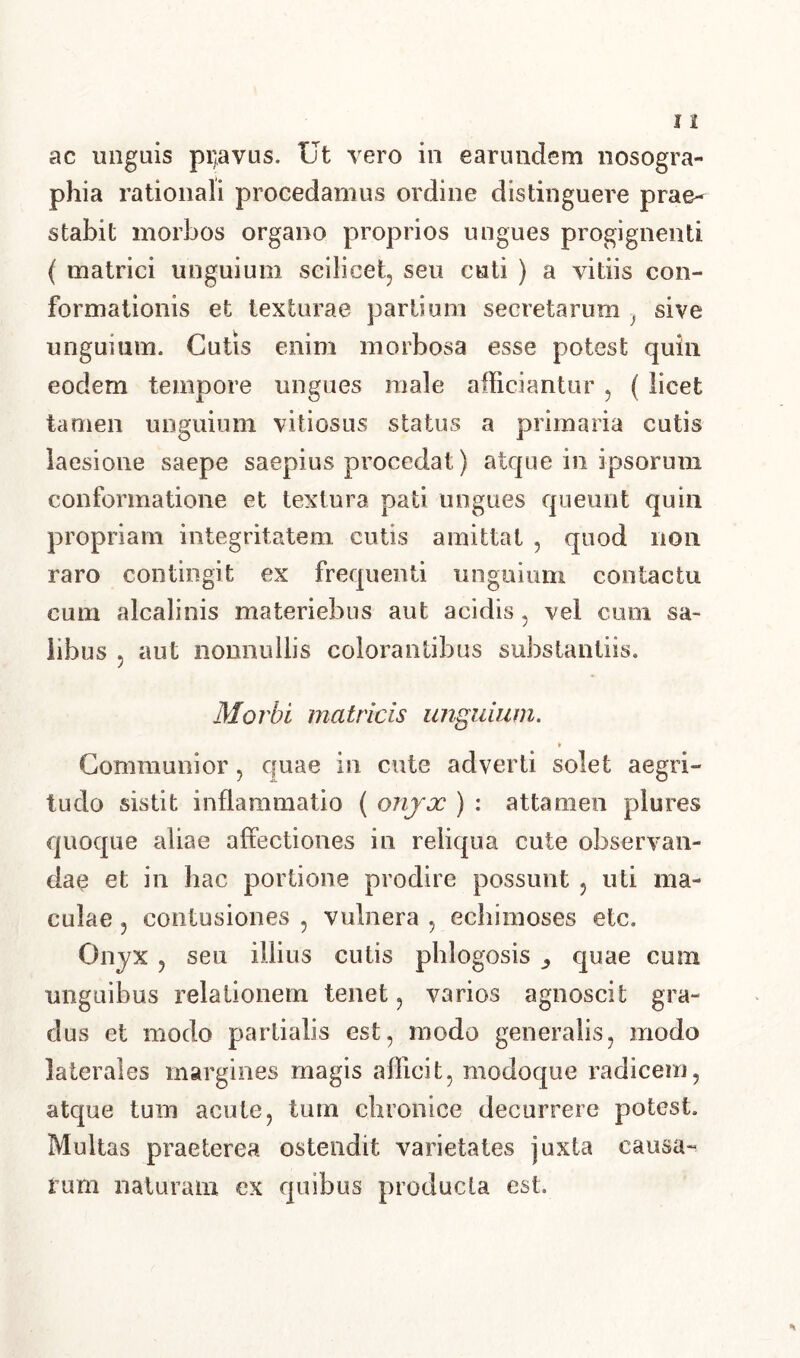 ac unguis pi)avus. Ut vero in earundem nosogra- phia rationali procedamus ordine distinguere prae- stabit morbos organo proprios ungues progignenti ( matrici unguium scilicet, seu cuti ) a vitiis con- formationis et texturae partium secretarum ) sive unguium. Cutis enim morbosa esse potest quin eodem tempore ungues male afficiantur , ( licet tamen unguium vitiosus status a primaria cutis laesione saepe saepius procedat) atque in ipsorum conformatione et textura pati ungues queunt quin propriam integritatem cutis amittat , quod non raro contingit ex frequenti unguium contactu cum alcalinis materiebus aut acidis, vel cum sa- libus 5 aut nonnullis colorantibus substantiis. Morbi matricis unguium. i Communior , quae in cute adverti solet aegri- tudo sistit inflammatio ( onyx ) : attamen plures quoque aliae affectiones in reliqua cute observan- dae et in hac portione prodire possunt , uti ma- culae ? contusiones , vulnera , echimoses etc. Onyx , seu illius cutis phlogosis ,, quae cum unguibus relationem tenet, varios agnoscit gra- dus et modo partialis est, modo generalis, modo laterales margines magis afficit, modoque radicem, atque tum acute, tum chronice decurrere potest. Multas praeterea ostendit varietates juxta causa- rum naturam ex quibus producta est.