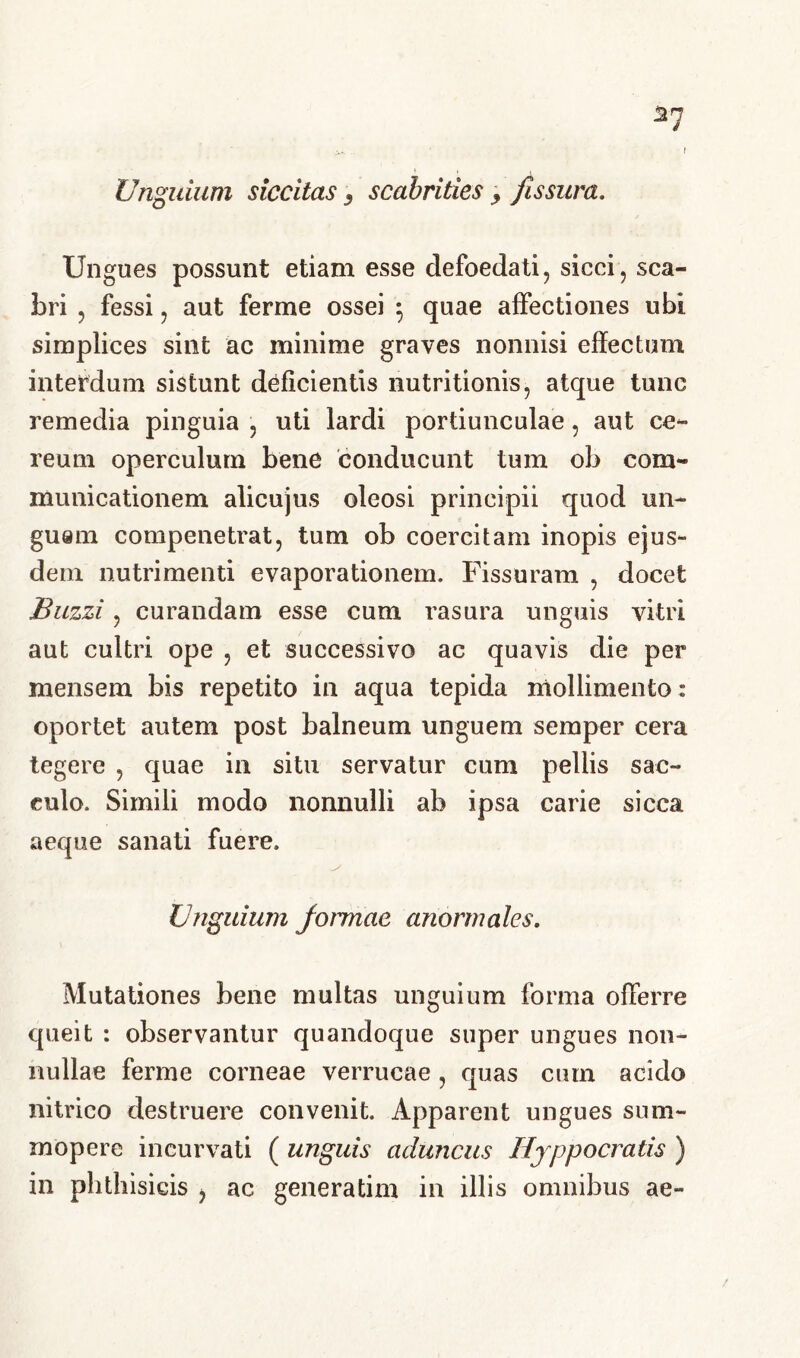 t Unguium siccitas 3 scabrities 3 fissura. Ungues possunt etiam esse defoedati, sicci, sca- bri , fessi, aut ferme ossei } quae affectiones ubi simplices sint ac minime graves nonnisi effectum interdum sistunt deficientis nutritionis, atque tunc remedia pinguia , uti lardi portiunculae, aut ce- reum operculum bene conducunt tum ob com- municationem alicujus oleosi principii quod un- guam compenetrat, tum ob coercitam inopis ejus- dem nutrimenti evaporationem. Fissuram , docet Buzzi, curandam esse cum rasura unguis vitri aut cultri ope , et successivo ac quavis die per mensem bis repetito in aqua tepida mollimento: oportet autem post balneum unguem semper cera tegere , quae in situ servatur cum pellis sac- culo. Simili modo nonnulli ab ipsa carie sicca aeque sanati fuere. Unguium formae anormales. Mutationes bene multas unguium forma offerre queit : observantur quandoque super ungues non- nullae ferme corneae verrucae , quas cum acido nitrico destruere convenit. Apparent ungues sum- mopere incurvati ( unguis aduncus Hyppocratis ) in phthisicis , ac generatim in illis omnibus ae-