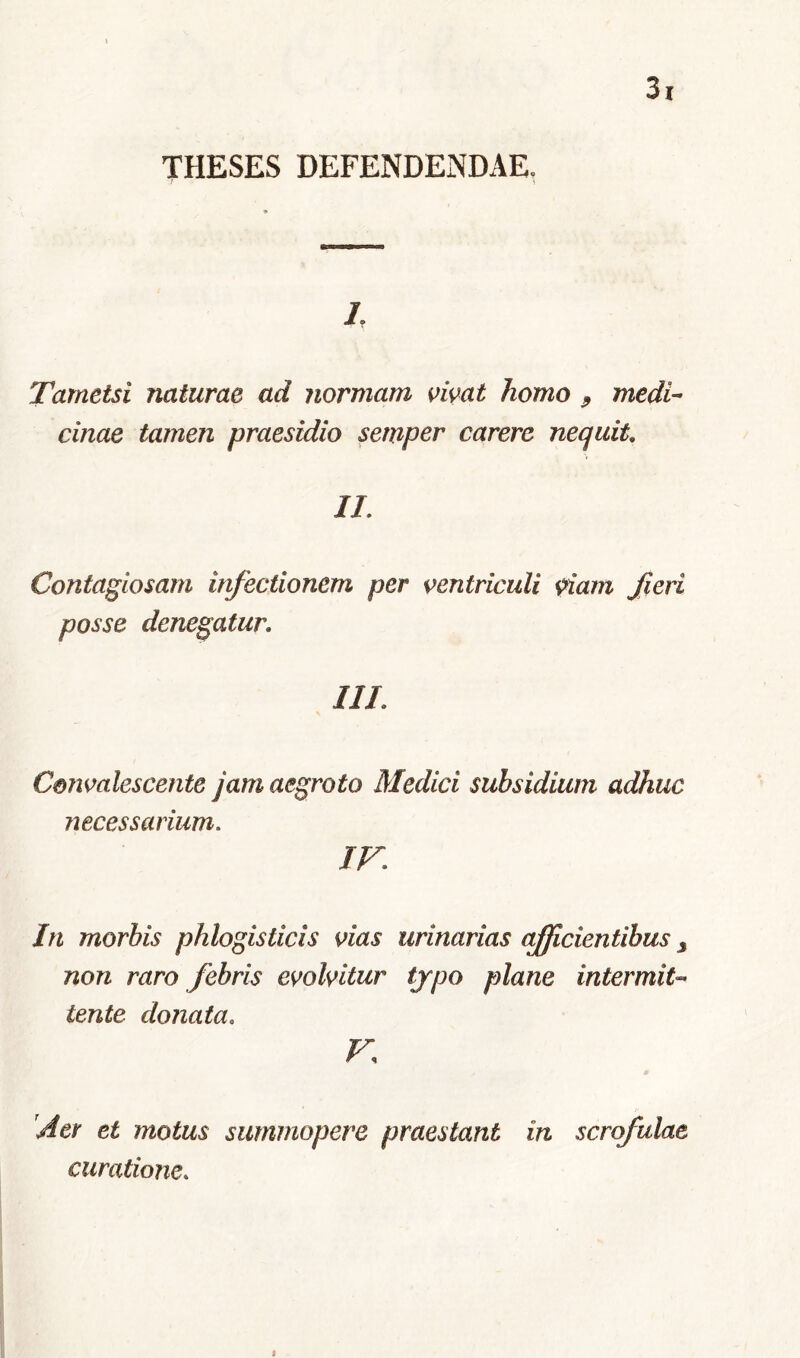 THESES DEFENDENDAE. 7 i L Tametsi naturae ad normam vivat homo 9 medi- cinae tamen praesidio semper carere nequit. II. Contagiosam infectionem per ventriculi viam fieri posse denegatur. III. Convalescente jam aegroto Medici subsidium adhuc necessarium. IV. In morbis phlogisticis vias urinarias efficientibus 3 non raro febris evolvitur typo plane intermit- tente donata. V 'Aer et motus summopere praestant in scrofulae curatione. B