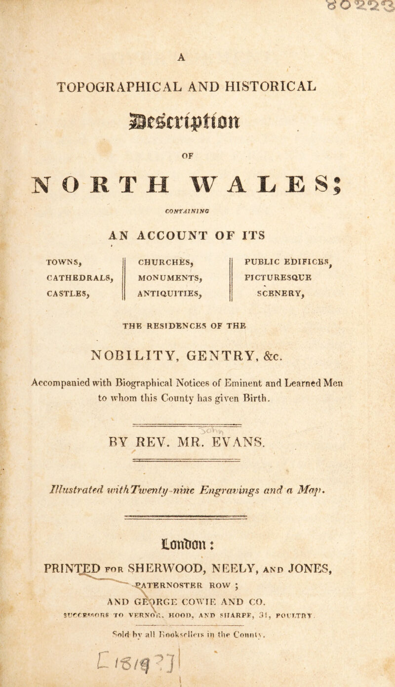 A TOPOGRAPHICAL AND HISTORICAL OF NORTH WALES AN 9 TOWN CATHEDRALS, CASTLES, CONTAINING ACCOUNT OF CHURCHES, MONUMENTS, ANTIQUITIES, ITS PUBLIC EDIFICES, PICTURESQUE SCENERY, THE RESIDENCES OF THE NOBILITY, GENTRY. &e. Accompanied with Biographical Notices of Eminent and Learned Men to whom this County has given Birth. BY REV. MR, EVANS. Illustrated withTwenty niric Engravings and a Map, Horitron: % PRINTED for SHERWOOD, NEELY, and JONES, -PATERNOSTER ROW ; AND GEORGE COWIE AND CO. SOCCEMORS TO VERNOR, HOOD, AND SHARPE, 31, POULTRY. c-oW hv all RooUscIIpvk in tlw Cornilv. •^9
