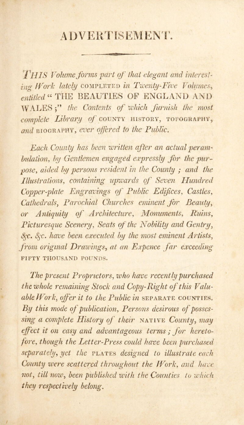 ADVERTISEMENT. i HIS Volume forms part of that elegant and interest- in<r IVork lately completed in Twenty-Five Volumes, entitled “ THE BEAUTIES OF ENGLAND AND WALES f the Contents of which furnish the most complete Library of county history, topography., and biography, ever offered to the Public. Each County has been written after an actual peram- bulation, by Gentlemen engaged expressly for the pur- pose, aided by persons resident in the County ; and the Illustrations, containing upwards of Seven Hundred Copper-plate Engravings of Public Edifices, Castles, Cathedrals, Parochial Churches eminent for Beauty, or Antiquity of Architecture, Monuments, Ruins, Picturesque Scenery, of the Nobility and Gentry, have been executed by the most eminent Artists, from original Drawings, at an Expence far exceeding fifty thousand pounds. The present Proprietors, who have recently purchased the whole remaining Stock and Copy-Right of this Valu- able Work, offer it to the Public in separate counties. By mode of publication, Persons desirous of posses- sing a complete History of their native County, may affect it on easy and advantageous terms ; for hereto- fore, though the Letter-Press could have been purchased separately, yet the plates designed to illustrate each County were scattered throughout the lFork, and have not, till now, published with the Counties to winch they respectively belong.