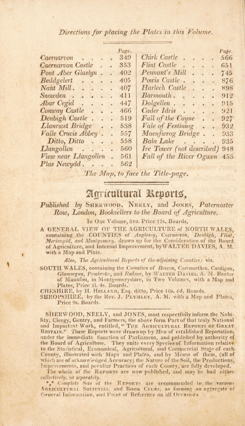 Caernarvon . . . Page. . 349 Caernarvon Castle . . 353 Pont Aber Glaslyn . . 402 Beddgelert . . . . 405 Nant Mill.... . 407 Snowden .... . 411 Abar Cegid . . . 44/ Conway Castle . . . 466 Denbigh Castle . . 519 Llanrwsl Bridge . 538 Valle Crucis Abbey , . 557 Ditto, Ditto . . . 558 Llangollen . . . . 560 View near Llangollen . 561 Plas Newydd. . . . 562 The Map, to face Page, Chirk Castle , . . . 566 Flint Castle . . . 651 Pennant’s Mill . . . 745 Powis Castle . . . . 8J6 Harlech Castle . . . 898 Barmouth. . . . . 912 Dolgellen 915 Coder Idris . . . . 921 jFall of the Cayne . . 927 Vale of Festiniog . . 932 Maenfwrog Bridge . . 933 Bala Lake .... 935 Ire Tower (not described) 948 Fall of the River Ogwen 453 the Title-page. agricultural ftcportg. Published by Sherwood, Neely, and Jones, Paternoster Row, London, Booksellers to the Board of Agriculture. In One Volume, 3vo. Price 12s, Boards, A GENERAL VIEW OF THE AGRICULTURE of NORTH WALES, containing the COUNTIES of Anglesey, Caernarvon, Denbigh, Flint, Merionydd,, and Montgomery, drawn up for the Consideration of the Board of Agriculture, and Internal Improvement, byW ALTER DAVIES, A. M. with a Map and Plate. Also, The Agricultural Reports of the adjoining Countiesviz. SOUTH WALES, containing the Counties of Brecon, Caermarthen, Cardigan, Glamorgan, Pembroke, and Radnor, by Walter Davies, A. M. Rector of Manafon, in Montgomeryshire, in Two Volumes, with a Map and Plates, Price ll. 4s. Boards. CHESHIRE, by H. Holland, Esq. ditto, Price 10s. 6d. Boards. SHROPSHIRE, by the Rev. J. Plymley, A. M. with a Map and Plates, Price 9s. Boards. SHERWOOD, NEELY, and JONES, most respectfully inform the Nobi- lity, Clergy, Gentry, and Farmers, the above form Part of that truly National and Important Work, entitled, “ The Agricultural Reports of Great Britain.” These Reports were drawn up by Men of established Reputation, under the immediate Sanction of Parliament, and published by authority of the Board of Agriculture. They unite every Species of Information relative to the Statistical, Economical, Agricultural, and Commercial State of each County, illustrated with Maps and Plates, and by Means of them, (all of which are of acknowledged Accuracy) the Nature of the Soil, the Productions, Improvements, and peculiar Practices of each County, are folly developed. The whole of the Reports are now published, and may be had either collectively. or separately. Complete Sets of the Reports are recommended to the variojrs Agricultural Societies, and Rook Clubs, as forming an aggregate of General Information, and Point of Reference on all Occasions