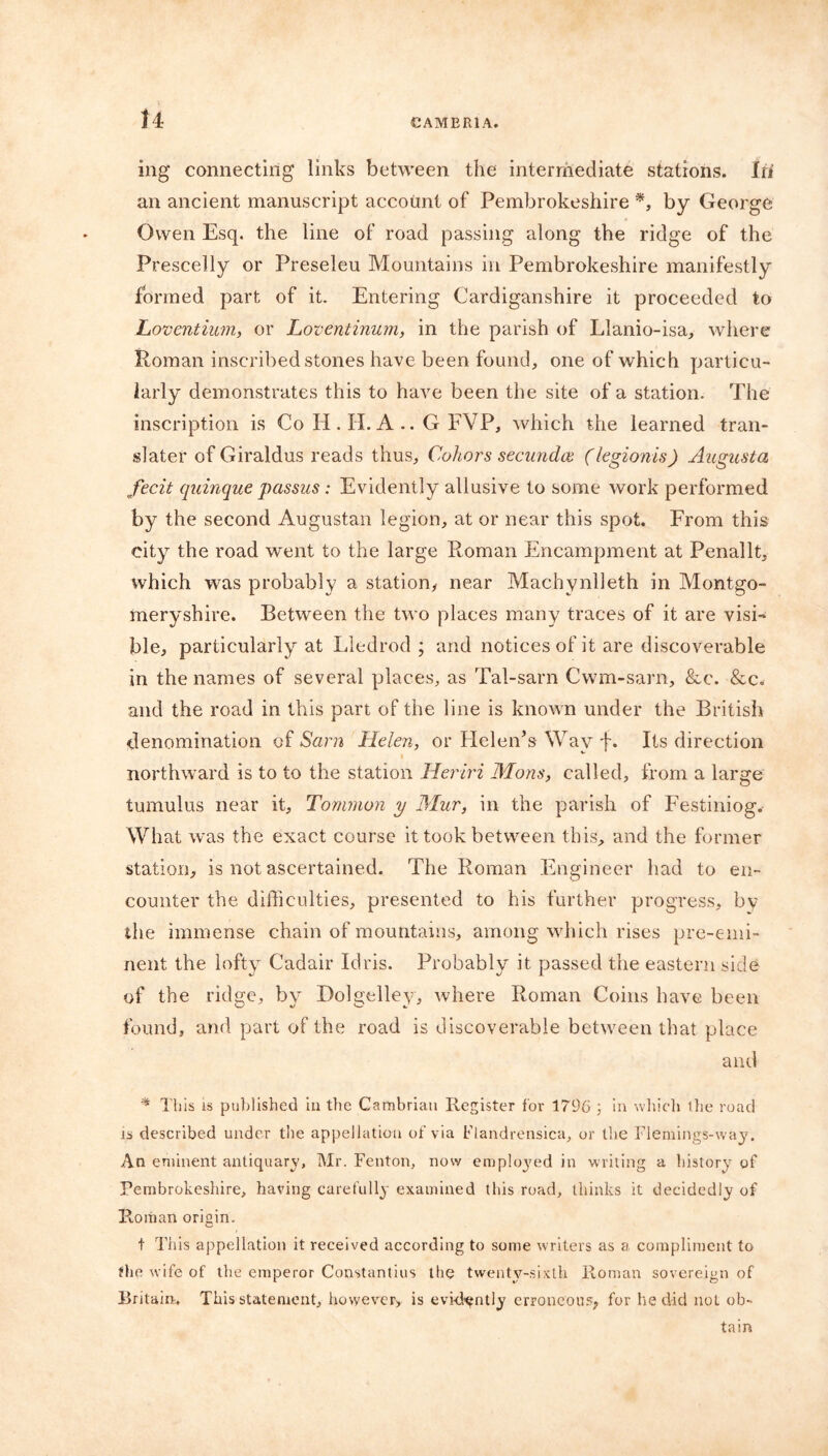 ing connecting links between the intermediate stations. Iff an ancient manuscript account of Pembrokeshire *, by George Owen Esq. the line of road passing along the ridge of the Prescelly or Preseleu Mountains in Pembrokeshire manifestly formed part of it. Entering Cardiganshire it proceeded to Loventium, or Loventinum, in the parish of Llanio-isa, where Roman inscribed stones have been found, one of which particu- larly demonstrates this to have been the site of a station. The inscription is Co H . II. A .. G EVP, which the learned tran- slater of Giraldus reads thus, Cohors secundce (legionis) Augusta fecit quinque passus : Evidently allusive to some work performed by the second Augustan legion, at or near this spot. From this city the road went to the large Roman Encampment at Penallt, which was probably a station, near Machynlleth in Montgo- meryshire. Between the two places many traces of it are visi- ble, particularly at Lledrod ; and notices of it are discoverable in the names of several places, as Tal-sarn Cwm-sarn, &c. &c. and the road in this part of the line is known under the British denomination of Sam Helen, or Helen’s Wav f. Its direction northward is to to the station Heriri Mans, called, from a large tumulus near it, Tonunon y Mur, in the parish of Festiniog. What was the exact course it took between this, and the former station, is not ascertained. The Roman Engineer had to en- counter the difficulties, presented to his further progress, by the immense chain of mountains, among which rises pre-emi- nent the lofty Cadair Idris. Probably it passed the eastern side of the ridge, by Dolgelley, where Roman Coins have been found, and part of the road is discoverable between that place and * This is published in the Cambrian Register for 1796 3 in which the road is described under the appellation of via Flandrensica, or the Flemings-way. An eminent antiquary, Mr. Fenton, now emph^ed in writing a history of Pembrokeshire, having carefully examined this road, thinks it decidedly of Roman origin. t This appellation it received according to some writers as a compliment to the wife of the emperor Constantins the twenty-sixth Roman sovereign of Britain, This statement, however, is evidently erroneous, for he did not ob- tain