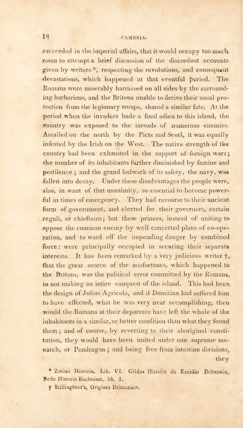 succeeded in the imperial affairs, that it would occupy too much room to attempt a brief discussion of the discordant accounts given by writers *, respecting the revolutions, and consequent devastations, which happened at that eventful period. The Romans were miserably harrassed on all sides by the surround- mg barbarians, and the Britons unable to derive their usual pro- tection from the legionary troops, shared a similar fate. At the period when tiie invaders bade a final adieu to this island, the country was exposed to the inroads of numerous enemies. Assailed on the north, by the Piets and Scots, it was equally infested by the Irish on the West. The native strength of the country had been exhausted in the support of foreign wars; the number of its inhabitants further diminished by famine and pestilence ; and the grand bulwark of its safety, the navy, was fallen into decay. Under these disadvantages the people were, also, in want of that unanimity, so essential to become power- ful in times of emergency. They had recourse to their ancient form of government, and elected for their governors, certain reguli, or chieftains; but these princes, instead of uniting to oppose the common enemy by well concerted plans of co-ope- ratipn, and to ward off the impending danger by combined force: were principally occupied in securing their separate interests. It has been remarked by a very judicious writer f, Chat the great source of the misfortunes, which happened to the Britons, was the political error committed by the Romans, in not making an intire conquest of the island. This had been the design of Julius, Agricola, and if Domitian had suffered him to have effected, what he was very near accomplishing, then would the Romans at their departure have left the whole of the inhabitants in a similar, or better condition than what they found them; and of course, by reverting to their aboriginal consti- tution, they would have been united under one supreme mo- narch, or Pendragon ; and being free from intestine divisions* they * Zosimi Historia, Lib. VL Gild.as Historia de Excidio Britannia^ Bede Historia Ecclesiast, lib. I. f Stillingtleet's, Origines Britannic??.