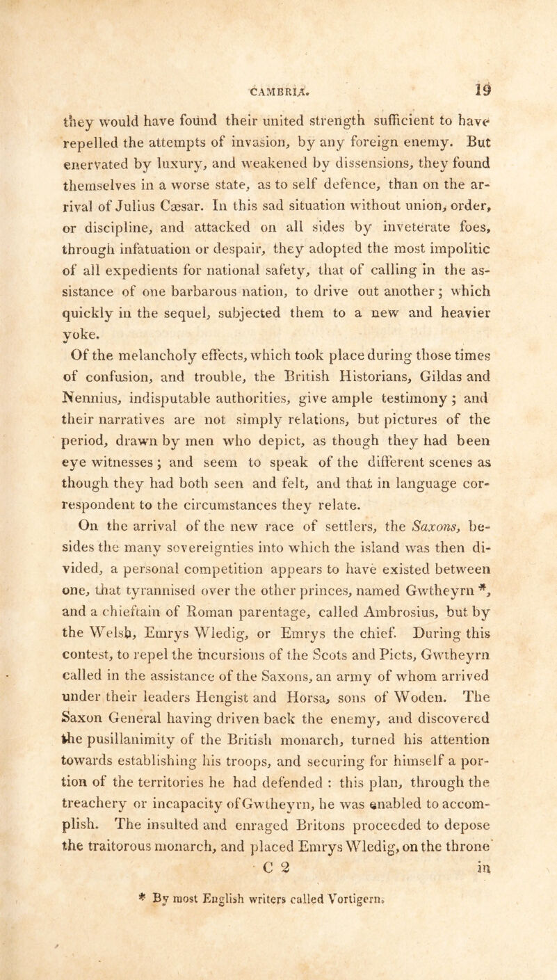 they would have found their united strength sufficient to have repelled the attempts of invasion, by any foreign enemy. But enervated by luxury, and weakened by dissensions, they found themselves in a worse state, as to self defence, than on the ar- rival of Julius Caesar. In this sad situation without unioii> order, or discipline, and attacked on all sides by inveterate foes, through infatuation or despair, they adopted the most impolitic of all expedients for national safety, that of calling in the as- sistance of one barbarous nation, to drive out another; which quickly in the sequel, subjected them to a new and heavier yoke. Of the melancholy effects, which took place during those times of confusion, and trouble, the British Historians, Gildas and Nennius, indisputable authorities, give ample testimony; and their narratives are not simply relations, but pictures of the period, drawn by men wdio depict, as though they had been eye witnesses; and seem to speak of the different scenes as though they had both seen and felt, and that in language cor- respondent to the circumstances they relate. On the arrival of the new race of settlers, the Saxons, be- sides the many sovereignties into which the island was then di- vided, a personal competition appears to have existed between one, that tyrannised over the other princes, named Gwtheyrn and a chieftain of Roman parentage, called Ambrosius, but by the Welsh, Emrys Wledig, or Emrys the chief. During this contest, to repel the incursions of the Scots and Piets, Gwtheyrn called in the assistance of the Saxons, an army of whom arrived under their leaders Hengist and Horsa, sons of Woden. The Saxon General having driven back the enemy, and discovered the pusillanimity of the British monarch, turned his attention towards establishing his troops, and securing for himself a por- tion of the territories he had defended : this plan, through the treachery or incapacity of Gwtheyrn, he was enabled to accom- plish. The insulted and enraged Britons proceeded to depose the traitorous monarch, and placed Emrys Wledig, on the throne' • C 2 in * By most English writers called Vortigerm
