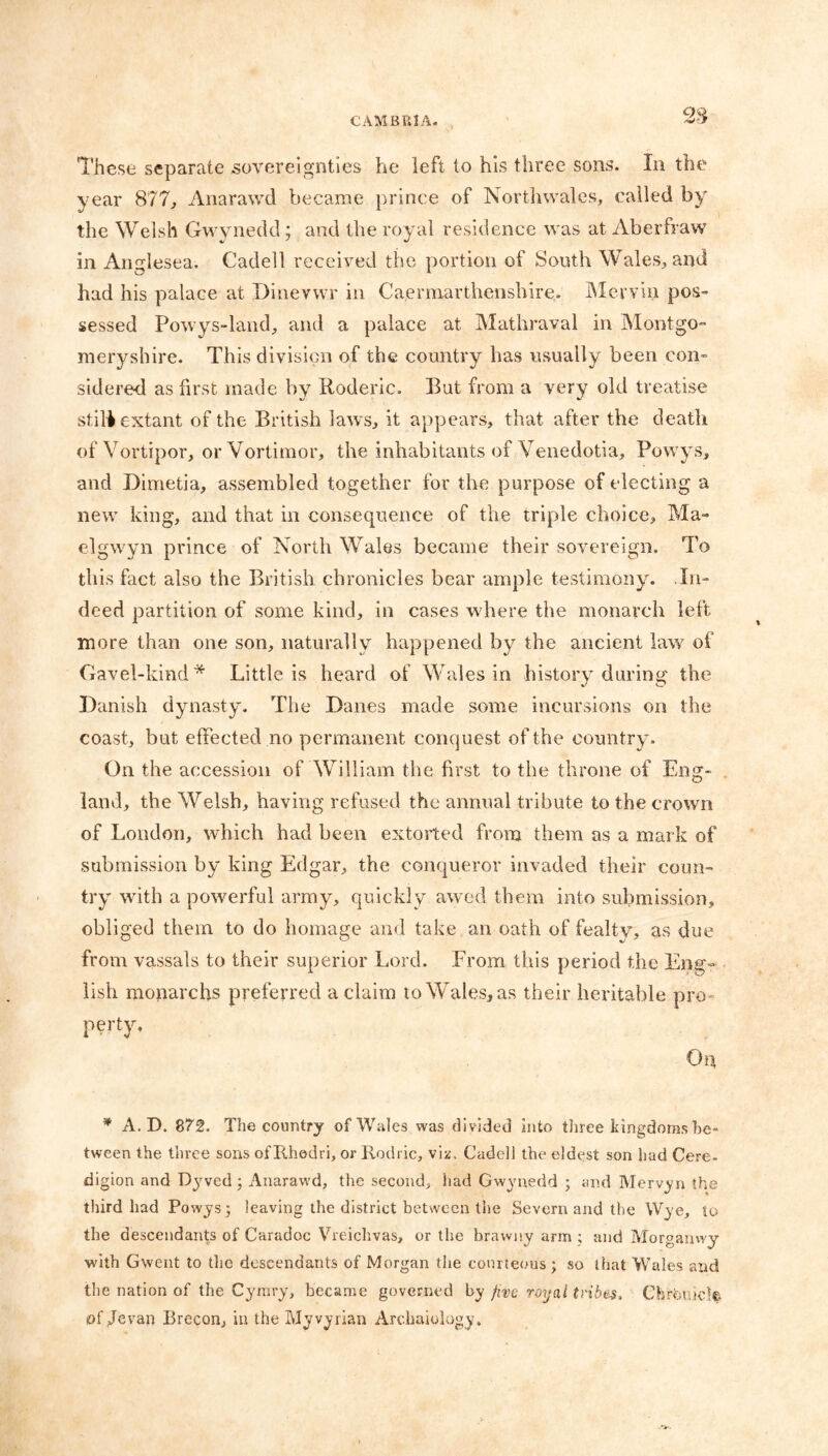 These separate sovereignties he left to his three sons. In the year 877., Anarawd became prince of Northwales, called by the Welsh Gwynedd; and the royal residence was at Aberfraw in Anglesea. Cadell received the portion of South Wales, and had his palace at Dinevwr in Caermarthenshire. Mervin pos- sessed Powys-land, and a palace at Mathraval in Montgo- meryshire. This division of the country has usually been con- sidered as first made by Poderic. But from a very old treatise stilt extant of the British laws, it appears, that after the death of Yortipor, orVortimor, the inhabitants of Venedotia, Powys, and Dimetia, assembled together for the purpose of electing a new king, and that in consequence of the triple choice, Ma- elgwyn prince of North Wales became their sovereign. To this fact also the British, chronicles bear ample testimony. In- deed partition of some kind, in cases where the monarch left more than one son, naturally happened by the ancient law of Gavel-kind* Little is heard of Wales in history during the Banish dynasty. The Banes made some incursions on the coast, but effected no permanent conquest of the country'. On the accession of William the first to the throne of Eng- land, the Welsh, having refused the annual tribute to the crown of London, which had been extorted from them as a mark of submission by king Edgar, the conqueror invaded their coun- try with a powerful army, quickly awed them into submission, obliged them to do homage and take an oath of fealty, as due from vassals to their superior Lord. From this period the Eng- lish monarchs preferred a claim to Wales, as their heritable pro- perty. On * A. D. 872. The country of Wales was divided into three kingdoms be- tween the three sons of Tfhedri, or Rodric, viz. Cadell the eldest son had Cere- digion and Dyved ; Anarawd, the second, had Gwynedd ; and Mervyn the third had Powys; leaving the district between the Severn and the Wye, to the descendants of Caradoc Vreichvas, or the brawny arm ; and Morgamvy with Gwent to the descendants of Morgan the courteous ; so that Wales and the nation of the Cyrery, became governed by five royal tribes, Chrcmkk* of Jevan Brecon, in the Myvyrian Archaiology,