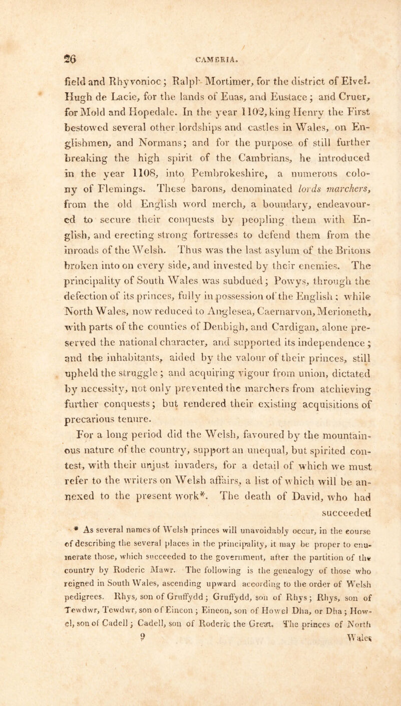 field and Rbyvonioc; Ralph Mortimer,, for the district of Elveh Hugh de Lacie, for the lands of Euas, and Eustace ; and Cruer, for Mold and Hopedale. In the year 1102, king Henry the First bestowed several other lordships and castles in Wales, on En- glishmen, and Normans; and for the purpose of still further breaking the high spirit of the Cambrians, he introduced in the year 1108, into Pembrokeshire, a numerous colo- ny of Flemings. These barons, denominated lords marchers, from the old English word inerch, a boundary, endeavour- ed to secure their conquests by peopling them with En- glish, and erecting strong fortresses to defend them from the inroads of the Welsh. Thus was the last asylum of the Britons broken into on every side, and invested by their enemies. The principality of South Wales was subdued; Powys, through the defection of its princes, fully in possession of the English ; while North Wales, now reduced to Anglesea, Caernarvon, Merioneth, with parts of the counties of Denbigh, and Cardigan, alone pre- served the national character, ami supported its independence ; and the inhabitants, aided by the valour of their princes, still upheld the struggle ; and acquiring vigour from union, dictated by necessity, not only prevented the marchers from atchieving further conquests; but rendered their existing acquisitions of precarious tenure. For a long period did the Welsh, favoured by the mountain- ous nature of the country, support an unequal, but spirited con- test, with their unjust invaders, for a detail of which we must refer to the writers on Welsh affairs, a list of which will be an- nexed to the present work*. The death of David, who had succeeded * As several names of Welsh princes will unavoidably occur, in the course of describing the several places in the principality, it may be proper to enu- merate those, which succeeded to the government, after the partition of the country by Roderic Mawr. The following is the genealogy of those who reigned in South Wales, ascending upward according to the order of Welsh pedigrees. Rhys, son of GrufFydd ; Gruffydd, son of Rhys; Rhys, son of Tewdwr, Tewdwr, son of Eineon ; Eineon, son of How el .Dha, or Dha ; How- el, son of Cadell; Cadell, son of Roderic the Great. The princes of North 9 Wales