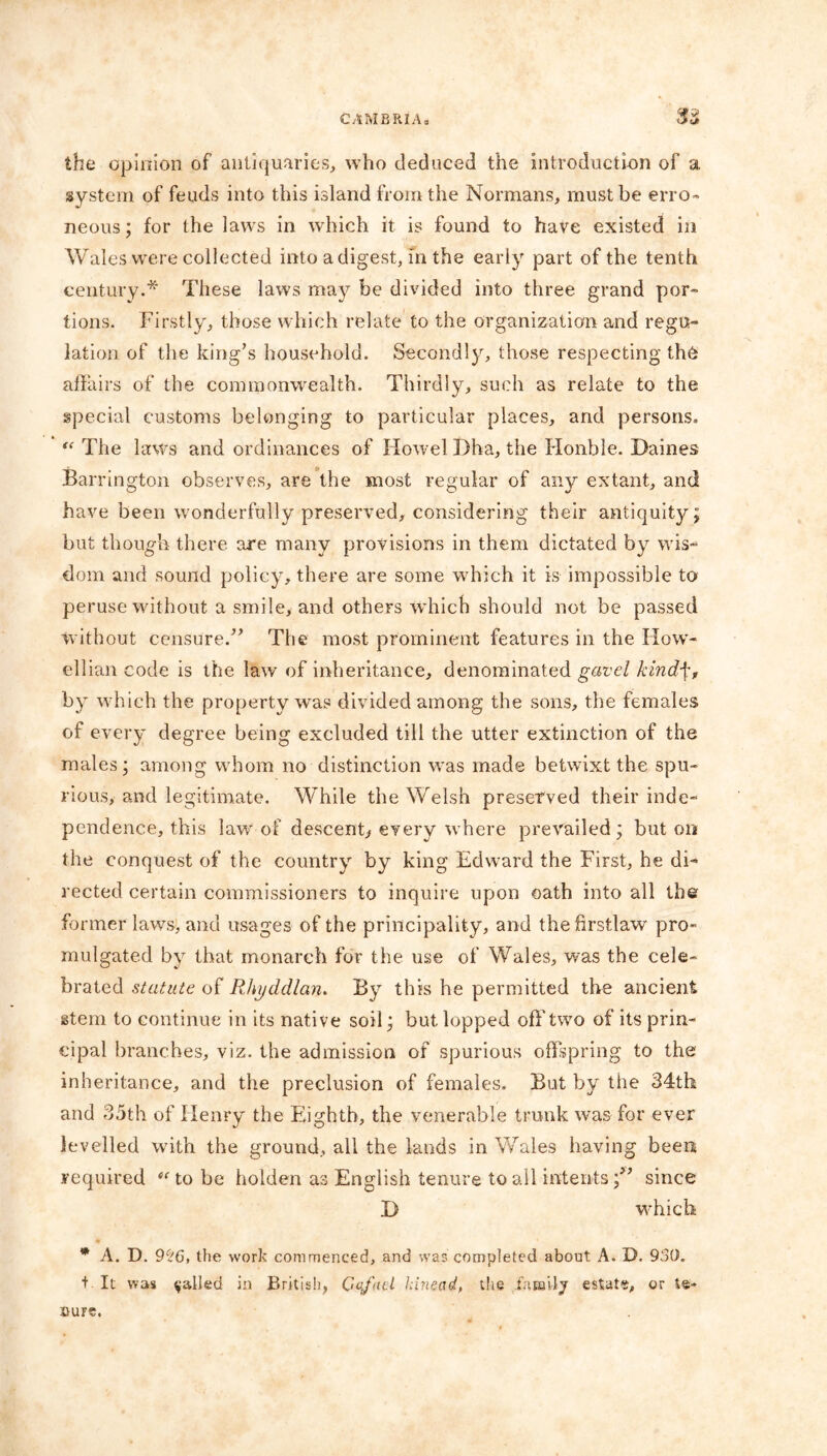 <*9 the opinion of antiquaries, who deduced the introduction of a system of feuds into this island from the Normans, must be erro- neous ; for the lawrs in which it is found to have existed in Wales were collected into a digest, in the early part of the tenth century.* These laws may be divided into three grand por- tions. Firstly, those which relate to the organization and regu- lation of the king’s household. Secondly, those respecting th6 affairs of the commonwealth. Thirdly, such as relate to the special customs belonging to particular places, and persons. “ The laws and ordinances of Howel Dha, the Honble. Dailies Barrington observes, are the most regular of any extant, and have been wonderfully preserved, considering their antiquity; but though there are many provisions in them dictated by wis- dom and sound policy, there are some which it is impossible to peruse without a smile, and others which should not be passed without censure.” The most prominent features in the How- ellian code is the law of inheritance, denominated gavel kindf, by which the property was divided among the sons, the females of every degree being excluded till the utter extinction of the males; among whom no distinction was made betwixt the spu- rious, and legitimate. While the Welsh preserved their inde- pendence, this lawr of descent, every where prevailed; but on the conquest of the country by king Edward the First, he di- rected certain commissioners to inquire upon oath into all the former laws, and usages of the principality, and thefirstlaw pro- mulgated by that monarch for the use of Wales, was the cele- brated statute of Rhyddlan. By this he permitted the ancient stem to continue in its native soil; but lopped off two of its prin- cipal branches, viz. the admission of spurious offspring to the inheritance, and the preclusion of females. But by the 34th and 35th of Henry the Eighth, the venerable trunk was for ever levelled with the ground, all the lands in Wales having been required tc to be holden as English tenure to all intentssince D which * A. D. 9ct6, the work commenced, and was completed about A. D. 930. t It was galled in British, Cofad kineetd, the fhrailj estate, or te- sure.