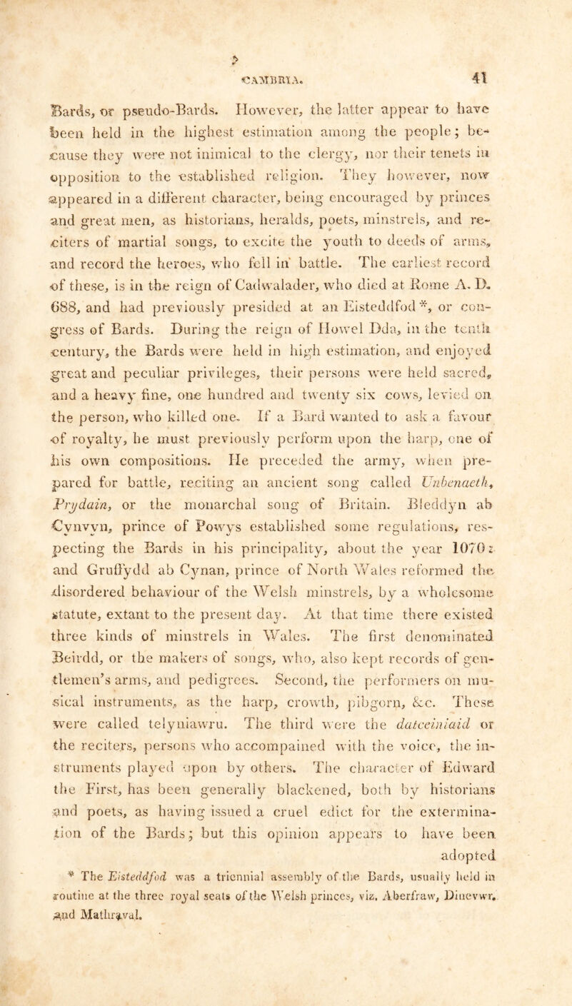 > Bards, or pseudo-Bards. However, the latter appear to have been held in the highest estimation among the people; be- cause they were not inimical to the clergy, nor their tenets in opposition to the established religion. They however, now appeared in a different character, being encouraged by princes and great men, as historians, heralds, poets, minstrels, and re- citers of martial songs, to excite the youth to deeds of arms, and record the heroes, who fell in' battle. The earliest record of these, is in the reign of Cadwalader, who died at Rome A. D. 688, and had previously presided at an Eisteddfod *, or con- gress of Bards. During the reign of Howel Dda, in the tenth century, the Bards were held in high estimation, and enjoyed great and peculiar privileges, their persons were held sacred, and a heavy fine, one hundred and twenty six cows, levied on the person, who killed one. If a Bard wanted to ask a favour of royalty, he must previously perform upon the harp, one of his own compositions. lie preceded the army, when pre- pared for battle, reciting an ancient song called Unbenaetk, Prydain, or the monarchal song of Britain. Bleddyn ah Cvnvvn, prince of Powys established some regulations, res- pecting the Bards in his principality, about the year 1070: and Gruffydd ab Cynan, prince of North Wales reformed the disordered behaviour of the Welsh minstrels, by a wholesome statute, extant to the present day. At that time there existed three kinds of minstrels in Wales. The first denominated Beirdd, or the makers of songs, who, also kept records of gen- tlemen’s arms, and pedigrees. Second, the performers on mu- sical instruments, as the harp, crowth, pibgorn, &c. These were called telyniawru. The third were the datceiniaid or the reciters, persons who accompanied with the voice, the in- struments played upon by others. The character of Edward the First, has been generally blackened, both by historians and poets, as having issued a cruel edict for the extermina- tion of the Bards; but this opinion appears to have been. adopted * The Eisteddfod was a triennial assembty tlie Bards, usually held in routine at the three royal seats of the Welsh princes, viz. Aberfraw, Diuevwr, ,and Mathr^val.