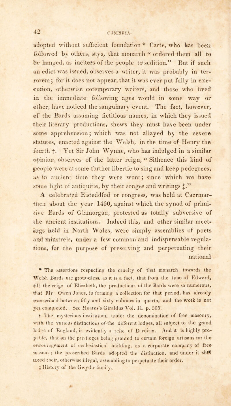 43 adopted without sufficient foundation * Carte, who has been followed by others, says, that monarch “ ordered them all to be hanged, as inciters of the people to sedition.” But if such an edict was issued, observes a winter, it was probably in ter- rorem; for it does not appear, that it was ever put fully in exe- cution, otherwise cotemporary writers, and those who lived in the immediate following ages would in some way or other, have noticed the sanguinary event. The fact, however, of the Bards assuming fictitious names, in which they issued their literary productions, shews they must have been under some apprehension; which was not allayed by the severe statutes, enacted against the Welsh, in the time of Henry the fourth f. Yet Sir John Wynne, who has indulged in a similar opinion, observes of the latter reign, “ Sithence this kind of people were at some further libertie to sing and keep pedegrees, as in ancient time they were wont; since which -we have some light of antiquitie, by their songes and writings f.r> A celebrated Eisteddfod or congress, was held at Caermar- tben about the year 1450, against which the synod of primi- tive Bards of Glamorgan, protested as totally subversive of the ancient institutions. Indeed this, and other similar meet- ings held in North Wales, were simply assemblies of poets and minstrels, under a few common and indispensable regula- tions, for the purpose of preserving and perpetuating their national * The assertions respecting the cruelty of that monarch towards the Welsh Bards are groundless, as it is a fact, that from the time of Edward, till the reign of Elizabeth, the productions of the Bards were so numerous, that Mr Owen Jones, in forming a collection for that period, has already transcribed between fifty and sixty volumes in quarto, and the work is not yet completed. See Hoares’s Giraldus Vol. II. p. 305. t The mysterious institution, under the denomination of free masonry, with the various distinctions of the different lodges, all subject to the grand lodge of England, is evidently a relic of Bardism. And it is highly pro- pable, that on the privileges being granted to certain foreign artisans for the encouragement of ecclesiastical building, as a corporate company of free masons; the proscribed Bards adopted the distinction, and under it sht?l tered their, otherwise illegal, assembling to perpetuate their order. % History of the Gwydir family.