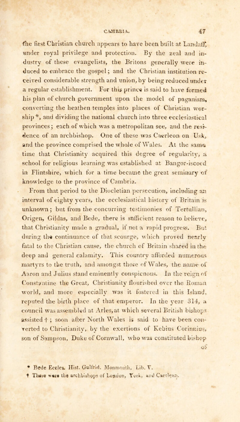 fhc first Christian church appears to have been built at Landaff, under royal privilege and protection. By the zeal and in- dustry of these evangelists, the Britons generally were in- duced to embrace the gospel; and the Christian institution re- ceived considerable strength and union, by being reduced under a regular establishment. For this prince is said to have formed his plan of church government upon the model of paganism., converting the heathen temples into places of Christian wor- ship*, and dividing the national church into three ecclesiastical provinces; each of which was a metropolitan see, and the resi- dence of an archbishop. One of these was Caerleon on Usk, and the province comprised the whole of Wales. At the samo time that Christianity acquired this degree of regularity, a school for religious learning was established at Bangor-iscocd in Flintshire, which for a time became the great seminary of knowledge to the province of Cambria. From that period to the Diocletian persecution, including an interval of eighty years, the ecclesiastical history of Britain is unknown; but from the concurring testimonies of Tertuliian, Origen, Giidas, and Bede, there is sufficient reason to believe, that Christianity made a gradual, if not a rapid progress. But during the continuance of that scourge, which proved nearly fatal to the Christian cause, the church of Britain shared in the deep and general calamity. This country afforded numerous martyrs to the truth, and amongst those of Wales, the name of Aaron and Julius stand eminently conspicuous. In the reign of Constantine the Great, Christianity flourished over the Roman world, and more especially was it fostered in this Island, reputed the birth place of that emperor. In the year 314, a council was assembled at Arles,at which several British bishops assisted f ; soon after North Wales is said to have been con- verted to Christianity, by the exertions of Kebius Corinnius, son of Sampson, Duke of Cornwall, who was constituted bishop Mi’ * Bede Eccles. Hist. Gulfrid. Monmouth, Lib. V. t These wece the archbishpp? of London, York, and Caerlean,