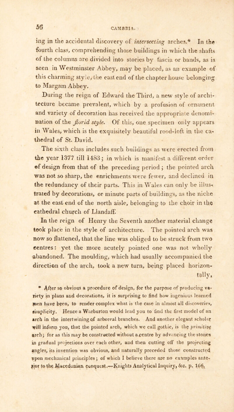 ing in the accidental discovery of intersecting arches.* In the fourth class, comprehending those buildings in which the shafts of the columns are divided into stories by fascia or bands, as is seen in Westminster Abbey, may be placed, as an example of this charming style, the east end of the chapter house belonging to Margam Abbey. During the reign of Edward the Third, a new style of archi- tecture became prevalent, which by a profusion of ornament and variety of decoration has received the appropriate denomi- nation of the Jlorid style. Of this, one specimen only appears in Wales, which is the exquisitely beautiful rood-loft in the ca- thedral of St. David. The sixth class includes such buildings as were erected from the year 1377 till 1483; in which is manifest a different order ©f design from that of the preceding period ; the pointed arch was not so sharp, the enrichments were fewer, and declined in the redundancy of their parts. This in Wales can only be illus-. trated by decorations, or minute parts of buildings, as the niche at the east end of the north aisle, belonging to the choir in the cathedral church of Llandaff. In the reign of Henry the Seventh another material change took place in the style of architecture. The pointed arch wras now so flattened, that the line was obliged to be struck from two centres: yet the more acutely pointed one was not wholly abandoned. The moulding, which had usually accompanied the direction of the arch, took a new turn, being placed horizon- tally* * After so obvious a procedure of design, for the purpose of producing va- riety in plans and decorations, it is surprising to find how ingenious learned jnen havp been, to render complex what is the case in almost all discoveries, simplicity. Hence a Warburton would lead you to find the first model of an arch in the intertwining of arboreal branches. And another elegant scholar wil! inforip you, that the pointed arch, which we call gothic, is the primitive arch; for as this may be constructed without a centre by advancing the stones in gradual projections over each other, and then cutting off the projecting angles, its invention was obvious, and naturally preceded those constructed npon mechanical principles ; of which I believe there are no examples ante- fior to the Macedonian conquest.—Knights Analytical Inquiry, &c. p. 1(36.