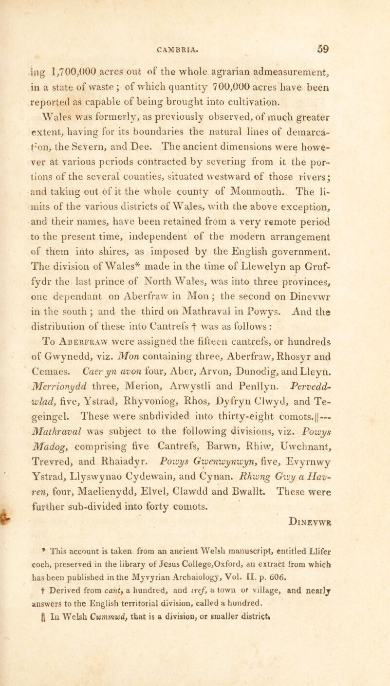 ing 1,700,000 acres out of the whole agrarian admeasurement, in a state of wTaste ; of which quantity 700,000 acres have been reported as capable of being brought into cultivation. Wales was formerly, as previously observed, of much greater extent, having for its boundaries the natural lines of demarca- f on, the Severn, and Dee. The ancient dimensions were howe- ver at various periods contracted by severing from it the por- tions of the several counties, situated westward of those rivers; and taking out of it the whole county of Monmouth. The li- mits of the various districts of Wales, with the above exception, and their names, have been retained from a very remote period to the present time, independent of the modern arrangement of them into shires, as imposed by the English government. The division of Wales* made in the time of Llewelyn ap Gruf- fydr the last prince of North Wales, was into three provinces, one dependant on Aberfraw in Mon; the second on Dinevwr in the south ; and the third on Mathraval in Powys. And the distribution of these into Cantrefs f wTas as follows : To Aberfraw were assigned the fifteen cantrefs, or hundreds of Gwynedd, viz. Mon containing three, Aberfraw, Rhosyr and Cemaes. Caer yn avon four, Aber, Arvon, Dunodig, andLleyri. Merrionydd three, Merion, Arwystli and Penllyn. Pervedd- ivlad, five, Ystrad, Rhyvoniog, Rhos, Dyfryn Clwyd, and Te- geingel. These were subdivided into thirty-eight comots.||—- Mathraval was subject to the following divisions, viz. Powys Madog, comprising five Cantrefs, Barwn, Rhiwr, Uwchnant, Trevred, and Rhaiadyr. Powys Gzvcnwynivyn, five, Evyrnwy Ystrad, Llyswynao Cydewain, and Cynan. Rhwng Givy a Hav- ren, four, Maelienydd, Elvel, Clawdd and Bwallt. These were further sub-divided into forty comots. Dinevwr * This account is taken from an ancient Welsh manuscript, entitled Llifer coch, preserved in the library of Jesus College,Oxford, an extract from which lias been published in the Myvyrian Archaiology, Vol. II. p. 606. t Derived from cant, a hundred, and iref, a town or village, and nearly answers to the English territorial division, called a hundred. In Welsh Cwmmwd, that is a division, or smaller district*