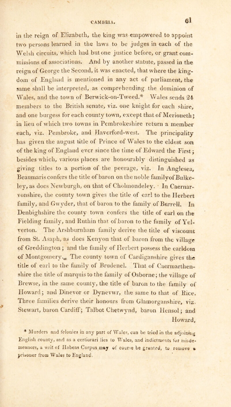 el in the reign of Elizabeth, the king was empowered to appoint two persons learned in the laws to be judges in each of the Welsh circuits, which had but one justice before, cr grant com- missions of associations. And by another statute, passed in the reign of George the Second, it was enacted, that where the king- dom of England is mentioned in any act of parliament, the same shall be interpreted, as comprehending the dominion of Wales, and the town of Berwick-on-Tweed.* Wales sends 24 members to the British senate, viz. one knight for each shire, and one burgess for each county town, except that of Merioneth; in lieu of which two towns in Pembrokeshire return a member each, viz. Pembroke, and Haverford-west. The principality has given the august t4tle of Prince of Wales to the eldest son of the king of England ever since the time of Edward the First; besides which, various places are honourably distinguished as giving titles to a portion of the peerage, viz. In Anglesea, Beaumaris confers the title of baron on the noble family of Bulke- ley, as does Newburgh, on that of Cholmondeley. • In Caernar- vonshire, the county town gives the title of earl to the Herbert family, and Gwvder, that of baron to the family of Burrell. In Denbighshire the county town confers the title of earl on the Fielding family, and Ruthin that of baron to the family of Yel- verton. The Arshburnham family derive the title of viscount from St. Asaph, as does Kenyon that of baron from the village of Greddington; and the family of Herbert possess the earldom of Montgomery.^ The county town of Cardiganshire gives the title of earl to the family of Brudenel. That of Caermarthen- shire the title of marquis to the family of Osborne; the village of Brewse, in the same county, the title of baron to the family of Howard; and Dinevor or Dynevwr, the same to that of Rice. Three families derive their honours from Glamorganshire, viz. Stewart, baron Cardiff; Talbot Chetwynd, baron Hensol; and Howard, * Murders and felonies in any part of Wales, can be tried in the adjoining English county, and as a certiorari lies to Wales, and indictments for misde- meanors, a writ of Habeas Corpus may of course be granted, to remove » prisoner from Wales to England