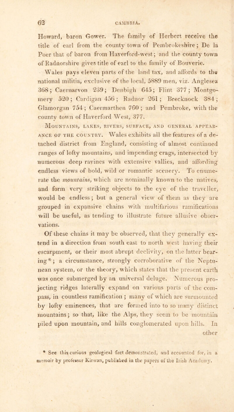 Howard, baron Gower. The familv of Herbert receive the title of earl from the county town of Pembrokeshire; De la Poer that of baron from Haverford-west; and the county town of Radnorshire gives title of earl to the family of Bouverie. Wales pays eleven parts of the land tax, and affords to th$ national militia, exclusive of the local, 5889 men, viz. Anglesea 368; Caernarvon 239; Denbigh 645; Flint 377; Montgo- mery 520 ; Cardigan 456 ; Radnor 261 ; Brecknock 384 ; Glamorgan 754; Caermarthen 760; and Pembroke, with the county town of Haverford West, 377. Mountains, lakes, rivers, surface, and general appear- ance of the country. Wales exhibits all the features of a de- tached district from England, consisting of almost continued ranges of lofty mountains, and impending crags, intersected by numerous deep ravines with extensive vallies, and affording endless views of bold, wild or romantic scenery. To enume- rate the mountains, which are nominally known to the natives, and form very striking objects to the eye of the traveller, would be endless ; but a general view of them as they are grouped in expansive chains with multifarious ramifications will be useful, as tending to illustrate future allusive obser- vations. Of these chains it may be observed, that they generally ex- tend in a direction from south east to north west having their escarpment, or their most abrupt declivity, on the latter bear- ing*; a circumstance, strongly corroborative of the Neptu- nean system, or the theory, which states that the present earth was once submerged by an universal deluge. Numerous pro- jecting ridges laterally expand on various parts of the com- pass, in countless ramification ; many of which are surmounted by lofty eminences, that are formed into to so many distinct mountains; so that, like the Alps, they seem to be mountain piled upon mountain, and hills conglomerated upon hills. In other * See this curious geological fact demonstrated, and accounted for, in a memoir by professor Kinvan, published in the papers of the Irish Academy.