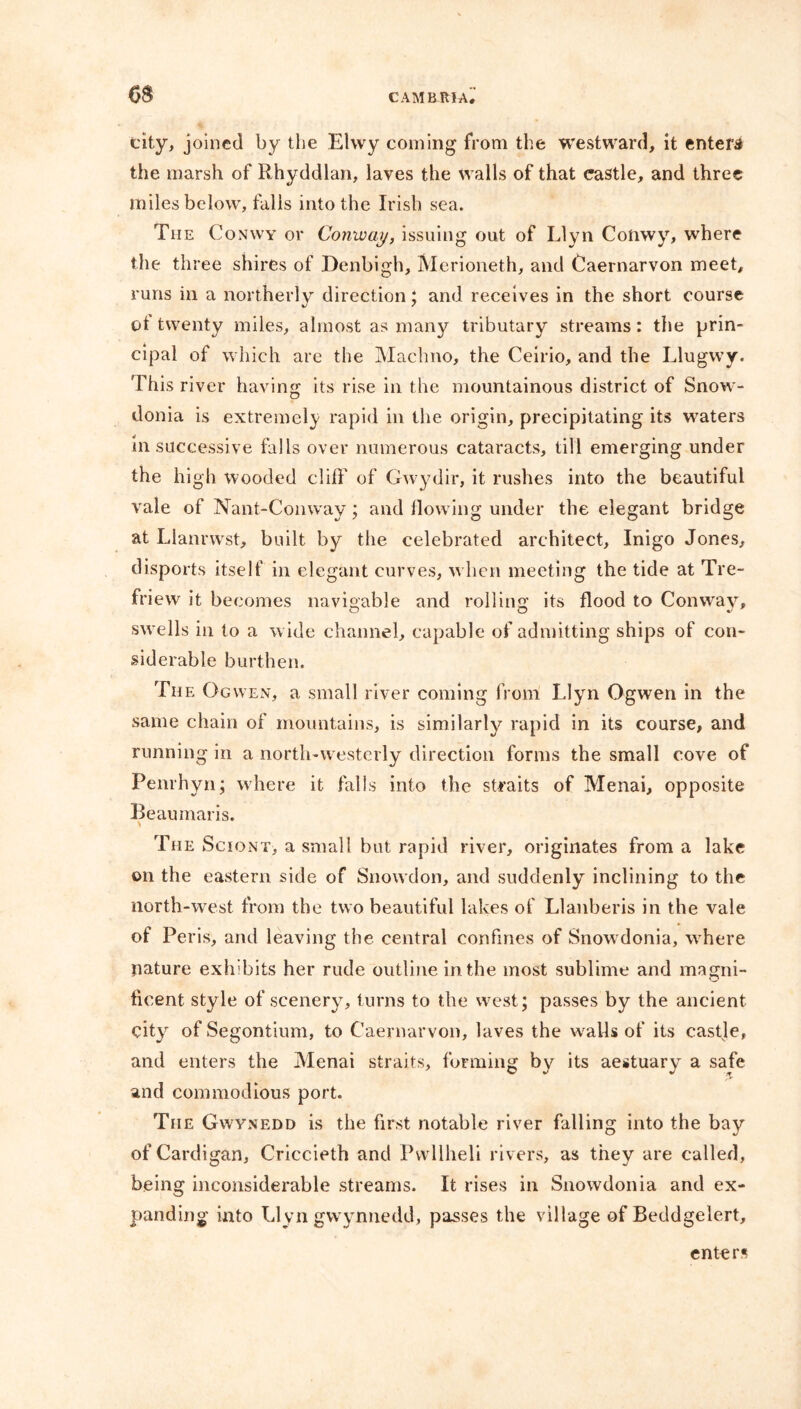 city, joined by the EKvy coming from the westward, it enters the marsh of Rhyddlan, laves the walls of that castle, and three miles below, falls into the Irish sea. The Conwy or Conway, issuing out of Llyn Conwy, where the three shires of Denbigh, Merioneth, and Caernarvon meet, runs in a northerly direction; and receives in the short course ot twenty miles, almost as many tributary streams: the prin- cipal of which are the Machno, the Ceirio, and the Llugwy. This river having its rise in the mountainous district of Snow- donia is extremely rapid in the origin, precipitating its waters In successive falls over numerous cataracts, till emerging under the high wooded cliff of Gwydir, it rushes into the beautiful vale of Nant-Comvay; and flowing under the elegant bridge at Llanrwst, built by the celebrated architect, Inigo Jones, disports itself in elegant curves, w hen meeting the tide at Tre- friew it becomes navigable and rolling its flood to Conway, swells in to a w ide channel, capable of admitting ships of con- siderable burthen. The Ogwen, a small river coming from Llyn Ogwen in the same chain of mountains, is similarly rapid in its course, and running in a north-w esterly direction forms the small cove of Penrhyn; where it falls into the straits of Menai, opposite Beaumaris. * The Sciont, a small but rapid river, originates from a lake on the eastern side of Snowdon, and suddenly inclining to the north-west from the two beautiful lakes of Llanberis in the vale of Peris, and leaving the central confines of Snow donia, w here nature exhibits her rude outline in the most sublime and magni- ficent style of scenery, turns to the west; passes by the ancient city of Segontium, to Caernarvon, laves the walls of its castle, and enters the Menai straits, forming by its aestuary a safe and commodious port. The Gwynedd is the first notable river falling into the bay of Cardigan, Criccieth and Pwllheli rivers, as they are called, being inconsiderable streams. It rises in Snowdonia and ex- panding into Llyn gwynnedd, passes the village of Beddgelert, enters